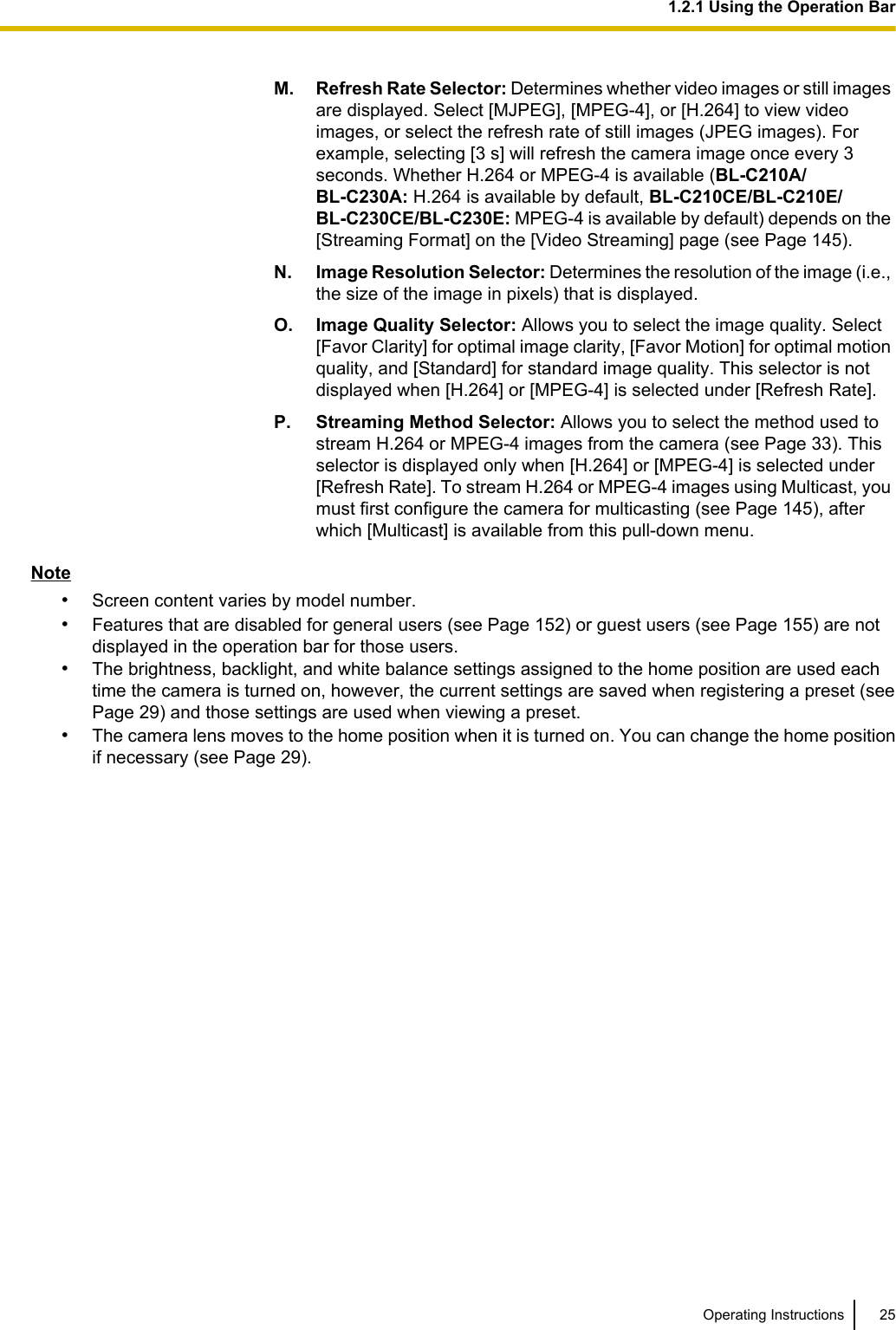 M. Refresh Rate Selector: Determines whether video images or still imagesare displayed. Select [MJPEG], [MPEG-4], or [H.264] to view videoimages, or select the refresh rate of still images (JPEG images). Forexample, selecting [3 s] will refresh the camera image once every 3seconds. Whether H.264 or MPEG-4 is available (BL-C210A/BL-C230A: H.264 is available by default, BL-C210CE/BL-C210E/BL-C230CE/BL-C230E: MPEG-4 is available by default) depends on the[Streaming Format] on the [Video Streaming] page (see Page 145).N. Image Resolution Selector: Determines the resolution of the image (i.e.,the size of the image in pixels) that is displayed.O. Image Quality Selector: Allows you to select the image quality. Select[Favor Clarity] for optimal image clarity, [Favor Motion] for optimal motionquality, and [Standard] for standard image quality. This selector is notdisplayed when [H.264] or [MPEG-4] is selected under [Refresh Rate].P. Streaming Method Selector: Allows you to select the method used tostream H.264 or MPEG-4 images from the camera (see Page 33). Thisselector is displayed only when [H.264] or [MPEG-4] is selected under[Refresh Rate]. To stream H.264 or MPEG-4 images using Multicast, youmust first configure the camera for multicasting (see Page 145), afterwhich [Multicast] is available from this pull-down menu.Note•Screen content varies by model number.•Features that are disabled for general users (see Page 152) or guest users (see Page 155) are notdisplayed in the operation bar for those users.•The brightness, backlight, and white balance settings assigned to the home position are used eachtime the camera is turned on, however, the current settings are saved when registering a preset (seePage 29) and those settings are used when viewing a preset.•The camera lens moves to the home position when it is turned on. You can change the home positionif necessary (see Page 29).Operating Instructions 251.2.1 Using the Operation Bar