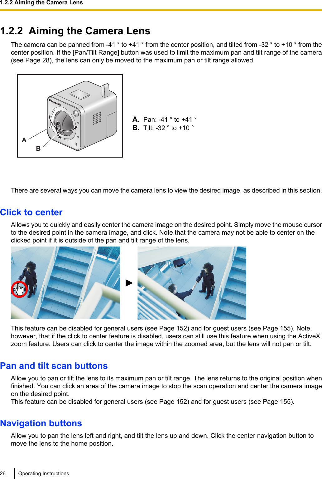 1.2.2  Aiming the Camera LensThe camera can be panned from -41 ° to +41 ° from the center position, and tilted from -32 ° to +10 ° from thecenter position. If the [Pan/Tilt Range] button was used to limit the maximum pan and tilt range of the camera(see Page 28), the lens can only be moved to the maximum pan or tilt range allowed.ABA. Pan: -41 ° to +41 °B. Tilt: -32 ° to +10 °There are several ways you can move the camera lens to view the desired image, as described in this section.Click to centerAllows you to quickly and easily center the camera image on the desired point. Simply move the mouse cursorto the desired point in the camera image, and click. Note that the camera may not be able to center on theclicked point if it is outside of the pan and tilt range of the lens.This feature can be disabled for general users (see Page 152) and for guest users (see Page 155). Note,however, that if the click to center feature is disabled, users can still use this feature when using the ActiveXzoom feature. Users can click to center the image within the zoomed area, but the lens will not pan or tilt.Pan and tilt scan buttonsAllow you to pan or tilt the lens to its maximum pan or tilt range. The lens returns to the original position whenfinished. You can click an area of the camera image to stop the scan operation and center the camera imageon the desired point.This feature can be disabled for general users (see Page 152) and for guest users (see Page 155).Navigation buttonsAllow you to pan the lens left and right, and tilt the lens up and down. Click the center navigation button tomove the lens to the home position.26 Operating Instructions1.2.2 Aiming the Camera Lens