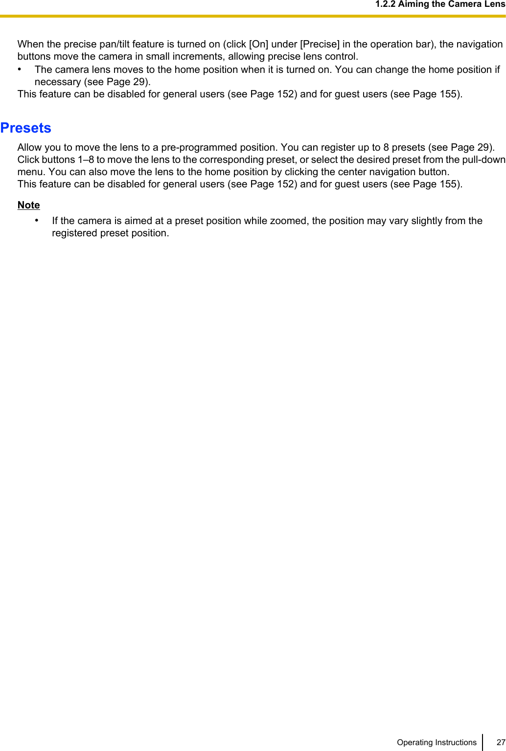 When the precise pan/tilt feature is turned on (click [On] under [Precise] in the operation bar), the navigationbuttons move the camera in small increments, allowing precise lens control.•The camera lens moves to the home position when it is turned on. You can change the home position ifnecessary (see Page 29).This feature can be disabled for general users (see Page 152) and for guest users (see Page 155).PresetsAllow you to move the lens to a pre-programmed position. You can register up to 8 presets (see Page 29).Click buttons 1–8 to move the lens to the corresponding preset, or select the desired preset from the pull-downmenu. You can also move the lens to the home position by clicking the center navigation button.This feature can be disabled for general users (see Page 152) and for guest users (see Page 155).Note•If the camera is aimed at a preset position while zoomed, the position may vary slightly from theregistered preset position.Operating Instructions 271.2.2 Aiming the Camera Lens