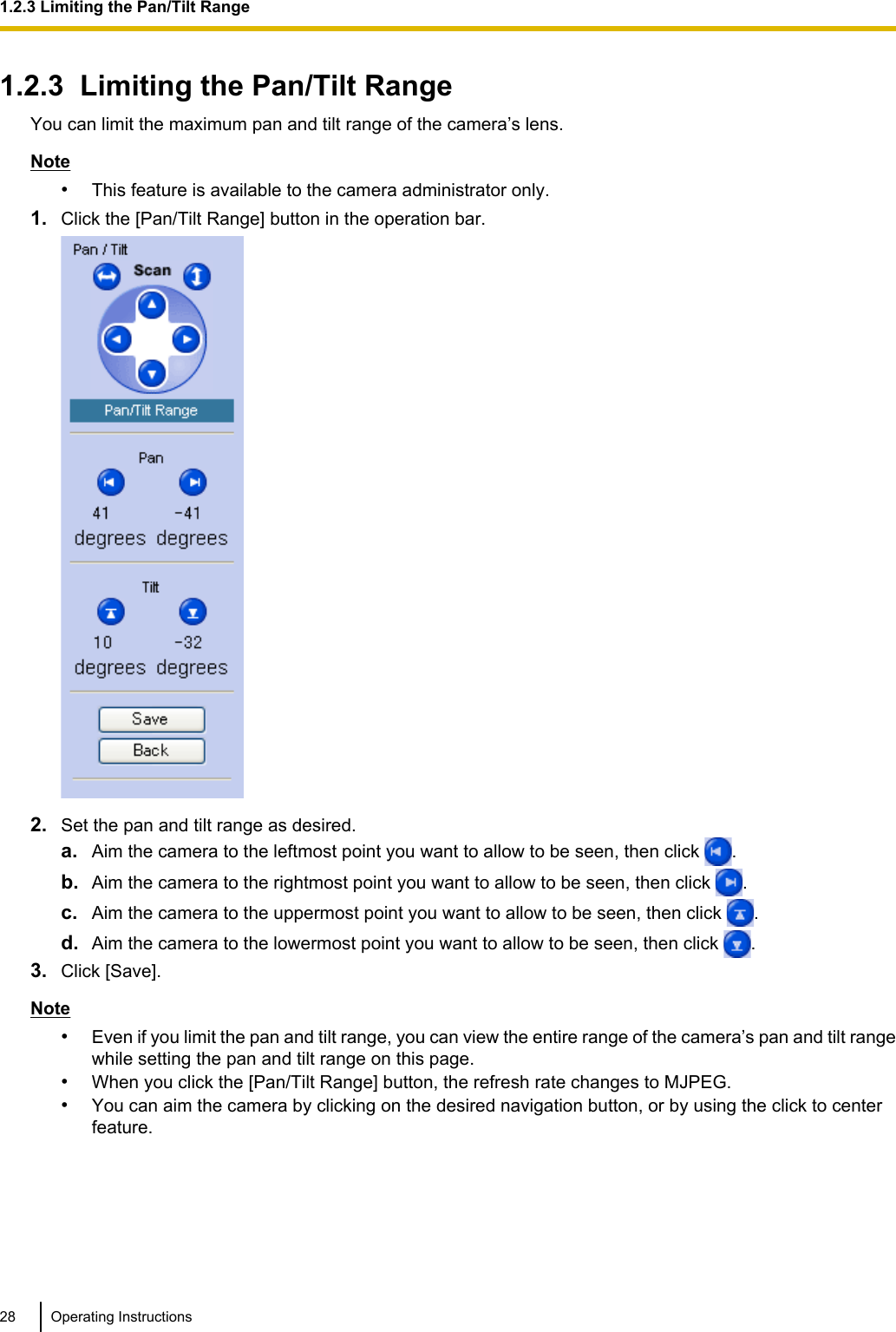 1.2.3  Limiting the Pan/Tilt RangeYou can limit the maximum pan and tilt range of the camera’s lens.Note•This feature is available to the camera administrator only.1. Click the [Pan/Tilt Range] button in the operation bar.2. Set the pan and tilt range as desired.a. Aim the camera to the leftmost point you want to allow to be seen, then click  .b. Aim the camera to the rightmost point you want to allow to be seen, then click  .c. Aim the camera to the uppermost point you want to allow to be seen, then click  .d. Aim the camera to the lowermost point you want to allow to be seen, then click  .3. Click [Save].Note•Even if you limit the pan and tilt range, you can view the entire range of the camera’s pan and tilt rangewhile setting the pan and tilt range on this page.•When you click the [Pan/Tilt Range] button, the refresh rate changes to MJPEG.•You can aim the camera by clicking on the desired navigation button, or by using the click to centerfeature.28 Operating Instructions1.2.3 Limiting the Pan/Tilt Range