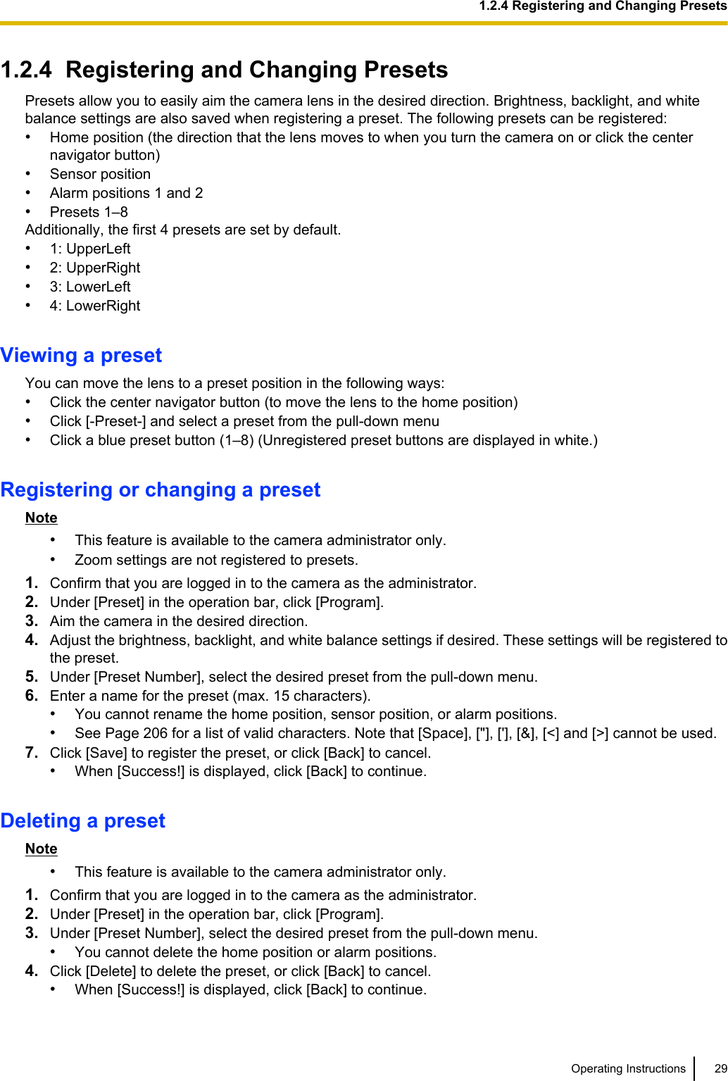 1.2.4  Registering and Changing PresetsPresets allow you to easily aim the camera lens in the desired direction. Brightness, backlight, and whitebalance settings are also saved when registering a preset. The following presets can be registered:•Home position (the direction that the lens moves to when you turn the camera on or click the centernavigator button)•Sensor position•Alarm positions 1 and 2•Presets 1–8Additionally, the first 4 presets are set by default.•1: UpperLeft•2: UpperRight•3: LowerLeft•4: LowerRightViewing a presetYou can move the lens to a preset position in the following ways:•Click the center navigator button (to move the lens to the home position)•Click [-Preset-] and select a preset from the pull-down menu•Click a blue preset button (1–8) (Unregistered preset buttons are displayed in white.)Registering or changing a presetNote•This feature is available to the camera administrator only.•Zoom settings are not registered to presets.1. Confirm that you are logged in to the camera as the administrator.2. Under [Preset] in the operation bar, click [Program].3. Aim the camera in the desired direction.4. Adjust the brightness, backlight, and white balance settings if desired. These settings will be registered tothe preset.5. Under [Preset Number], select the desired preset from the pull-down menu.6. Enter a name for the preset (max. 15 characters).•You cannot rename the home position, sensor position, or alarm positions.•See Page 206 for a list of valid characters. Note that [Space], [&quot;], [&apos;], [&amp;], [&lt;] and [&gt;] cannot be used.7. Click [Save] to register the preset, or click [Back] to cancel.•When [Success!] is displayed, click [Back] to continue.Deleting a presetNote•This feature is available to the camera administrator only.1. Confirm that you are logged in to the camera as the administrator.2. Under [Preset] in the operation bar, click [Program].3. Under [Preset Number], select the desired preset from the pull-down menu.•You cannot delete the home position or alarm positions.4. Click [Delete] to delete the preset, or click [Back] to cancel.•When [Success!] is displayed, click [Back] to continue.Operating Instructions 291.2.4 Registering and Changing Presets