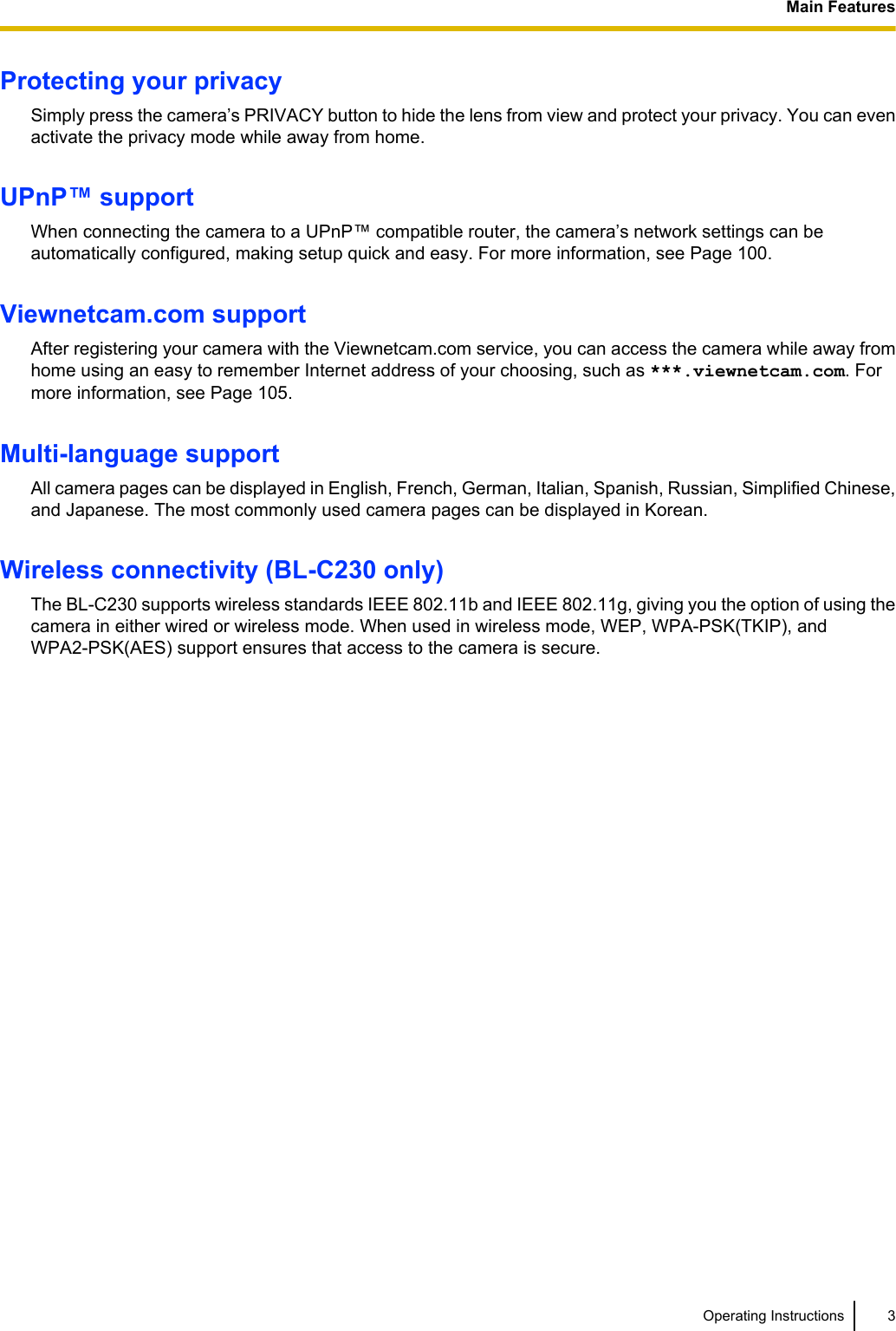 Protecting your privacySimply press the camera’s PRIVACY button to hide the lens from view and protect your privacy. You can evenactivate the privacy mode while away from home.UPnP™ supportWhen connecting the camera to a UPnP™ compatible router, the camera’s network settings can beautomatically configured, making setup quick and easy. For more information, see Page 100.Viewnetcam.com supportAfter registering your camera with the Viewnetcam.com service, you can access the camera while away fromhome using an easy to remember Internet address of your choosing, such as ***.viewnetcam.com. Formore information, see Page 105.Multi-language supportAll camera pages can be displayed in English, French, German, Italian, Spanish, Russian, Simplified Chinese,and Japanese. The most commonly used camera pages can be displayed in Korean.Wireless connectivity (BL-C230 only)The BL-C230 supports wireless standards IEEE 802.11b and IEEE 802.11g, giving you the option of using thecamera in either wired or wireless mode. When used in wireless mode, WEP, WPA-PSK(TKIP), andWPA2-PSK(AES) support ensures that access to the camera is secure.Operating Instructions 3Main Features