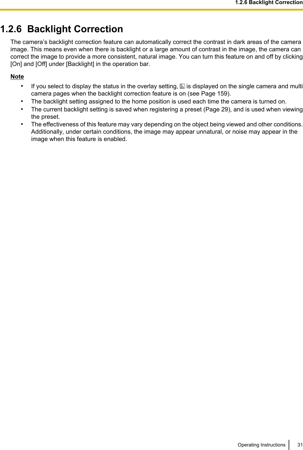 1.2.6  Backlight CorrectionThe camera’s backlight correction feature can automatically correct the contrast in dark areas of the cameraimage. This means even when there is backlight or a large amount of contrast in the image, the camera cancorrect the image to provide a more consistent, natural image. You can turn this feature on and off by clicking[On] and [Off] under [Backlight] in the operation bar.Note•If you select to display the status in the overlay setting,   is displayed on the single camera and multicamera pages when the backlight correction feature is on (see Page 159).•The backlight setting assigned to the home position is used each time the camera is turned on.•The current backlight setting is saved when registering a preset (Page 29), and is used when viewingthe preset.•The effectiveness of this feature may vary depending on the object being viewed and other conditions.Additionally, under certain conditions, the image may appear unnatural, or noise may appear in theimage when this feature is enabled.Operating Instructions 311.2.6 Backlight Correction