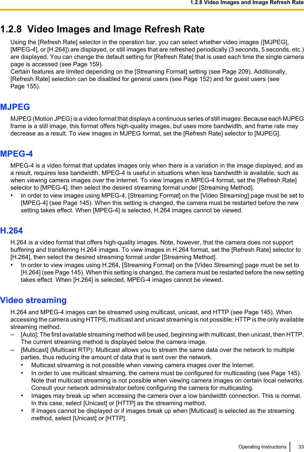 1.2.8  Video Images and Image Refresh RateUsing the [Refresh Rate] selector in the operation bar, you can select whether video images ([MJPEG],[MPEG-4], or [H.264]) are displayed, or still images that are refreshed periodically (3 seconds, 5 seconds, etc.)are displayed. You can change the default setting for [Refresh Rate] that is used each time the single camerapage is accessed (see Page 159).Certain features are limited depending on the [Streaming Format] setting (see Page 209). Additionally,[Refresh Rate] selection can be disabled for general users (see Page 152) and for guest users (seePage 155).MJPEGMJPEG (Motion JPEG) is a video format that displays a continuous series of still images. Because each MJPEGframe is a still image, this format offers high-quality images, but uses more bandwidth, and frame rate maydecrease as a result. To view images in MJPEG format, set the [Refresh Rate] selector to [MJPEG].MPEG-4MPEG-4 is a video format that updates images only when there is a variation in the image displayed, and asa result, requires less bandwidth. MPEG-4 is useful in situations when less bandwidth is available, such aswhen viewing camera images over the Internet. To view images in MPEG-4 format, set the [Refresh Rate]selector to [MPEG-4], then select the desired streaming format under [Streaming Method].•In order to view images using MPEG-4, [Streaming Format] on the [Video Streaming] page must be set to[MPEG-4] (see Page 145). When this setting is changed, the camera must be restarted before the newsetting takes effect. When [MPEG-4] is selected, H.264 images cannot be viewed.H.264H.264 is a video format that offers high-quality images. Note, however, that the camera does not supportbuffering and transferring H.264 images. To view images in H.264 format, set the [Refresh Rate] selector to[H.264], then select the desired streaming format under [Streaming Method].•In order to view images using H.264, [Streaming Format] on the [Video Streaming] page must be set to[H.264] (see Page 145). When this setting is changed, the camera must be restarted before the new settingtakes effect. When [H.264] is selected, MPEG-4 images cannot be viewed.Video streamingH.264 and MPEG-4 images can be streamed using multicast, unicast, and HTTP (see Page 145). Whenaccessing the camera using HTTPS, multicast and unicast streaming is not possible: HTTP is the only availablestreaming method.–[Auto]: The first available streaming method will be used, beginning with multicast, then unicast, then HTTP.The current streaming method is displayed below the camera image.–[Multicast] (Multicast RTP): Multicast allows you to stream the same data over the network to multipleparties, thus reducing the amount of data that is sent over the network.•Multicast streaming is not possible when viewing camera images over the Internet.•In order to use multicast streaming, the camera must be configured for multicasting (see Page 145).Note that multicast streaming is not possible when viewing camera images on certain local networks.Consult your network administrator before configuring the camera for multicasting.•Images may break up when accessing the camera over a low bandwidth connection. This is normal.In this case, select [Unicast] or [HTTP] as the streaming method.•If images cannot be displayed or if images break up when [Multicast] is selected as the streamingmethod, select [Unicast] or [HTTP].Operating Instructions 331.2.8 Video Images and Image Refresh Rate