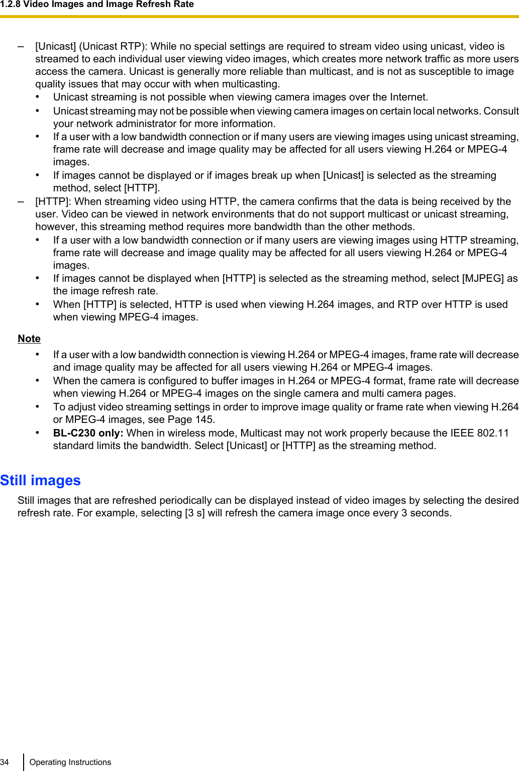 –[Unicast] (Unicast RTP): While no special settings are required to stream video using unicast, video isstreamed to each individual user viewing video images, which creates more network traffic as more usersaccess the camera. Unicast is generally more reliable than multicast, and is not as susceptible to imagequality issues that may occur with when multicasting.•Unicast streaming is not possible when viewing camera images over the Internet.•Unicast streaming may not be possible when viewing camera images on certain local networks. Consultyour network administrator for more information.•If a user with a low bandwidth connection or if many users are viewing images using unicast streaming,frame rate will decrease and image quality may be affected for all users viewing H.264 or MPEG-4images.•If images cannot be displayed or if images break up when [Unicast] is selected as the streamingmethod, select [HTTP].–[HTTP]: When streaming video using HTTP, the camera confirms that the data is being received by theuser. Video can be viewed in network environments that do not support multicast or unicast streaming,however, this streaming method requires more bandwidth than the other methods.•If a user with a low bandwidth connection or if many users are viewing images using HTTP streaming,frame rate will decrease and image quality may be affected for all users viewing H.264 or MPEG-4images.•If images cannot be displayed when [HTTP] is selected as the streaming method, select [MJPEG] asthe image refresh rate.•When [HTTP] is selected, HTTP is used when viewing H.264 images, and RTP over HTTP is usedwhen viewing MPEG-4 images.Note•If a user with a low bandwidth connection is viewing H.264 or MPEG-4 images, frame rate will decreaseand image quality may be affected for all users viewing H.264 or MPEG-4 images.•When the camera is configured to buffer images in H.264 or MPEG-4 format, frame rate will decreasewhen viewing H.264 or MPEG-4 images on the single camera and multi camera pages.•To adjust video streaming settings in order to improve image quality or frame rate when viewing H.264or MPEG-4 images, see Page 145.•BL-C230 only: When in wireless mode, Multicast may not work properly because the IEEE 802.11standard limits the bandwidth. Select [Unicast] or [HTTP] as the streaming method.Still imagesStill images that are refreshed periodically can be displayed instead of video images by selecting the desiredrefresh rate. For example, selecting [3 s] will refresh the camera image once every 3 seconds.34 Operating Instructions1.2.8 Video Images and Image Refresh Rate