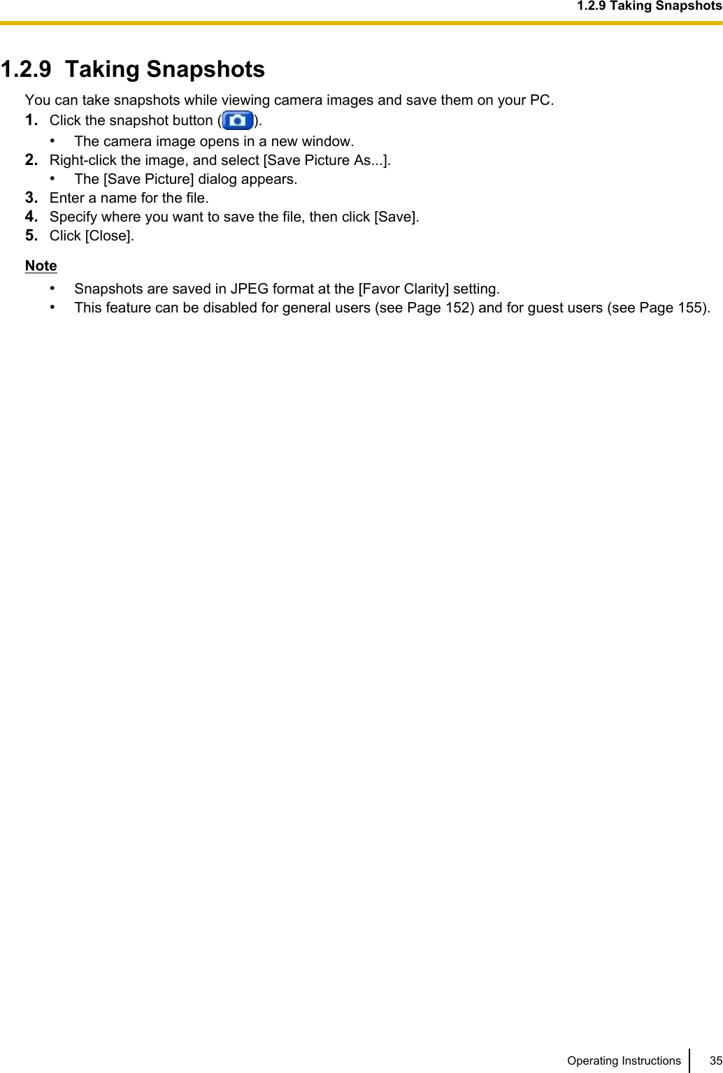1.2.9  Taking SnapshotsYou can take snapshots while viewing camera images and save them on your PC.1. Click the snapshot button ( ).•The camera image opens in a new window.2. Right-click the image, and select [Save Picture As...].•The [Save Picture] dialog appears.3. Enter a name for the file.4. Specify where you want to save the file, then click [Save].5. Click [Close].Note•Snapshots are saved in JPEG format at the [Favor Clarity] setting.•This feature can be disabled for general users (see Page 152) and for guest users (see Page 155).Operating Instructions 351.2.9 Taking Snapshots