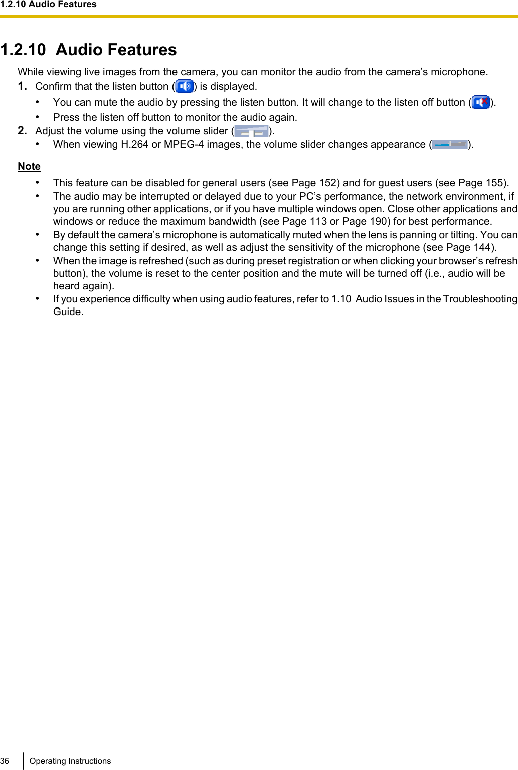 1.2.10  Audio FeaturesWhile viewing live images from the camera, you can monitor the audio from the camera’s microphone.1. Confirm that the listen button ( ) is displayed.•You can mute the audio by pressing the listen button. It will change to the listen off button ( ).•Press the listen off button to monitor the audio again.2. Adjust the volume using the volume slider ( ).•When viewing H.264 or MPEG-4 images, the volume slider changes appearance ( ).Note•This feature can be disabled for general users (see Page 152) and for guest users (see Page 155).•The audio may be interrupted or delayed due to your PC’s performance, the network environment, ifyou are running other applications, or if you have multiple windows open. Close other applications andwindows or reduce the maximum bandwidth (see Page 113 or Page 190) for best performance.•By default the camera’s microphone is automatically muted when the lens is panning or tilting. You canchange this setting if desired, as well as adjust the sensitivity of the microphone (see Page 144).•When the image is refreshed (such as during preset registration or when clicking your browser’s refreshbutton), the volume is reset to the center position and the mute will be turned off (i.e., audio will beheard again).•If you experience difficulty when using audio features, refer to 1.10  Audio Issues in the TroubleshootingGuide.36 Operating Instructions1.2.10 Audio Features