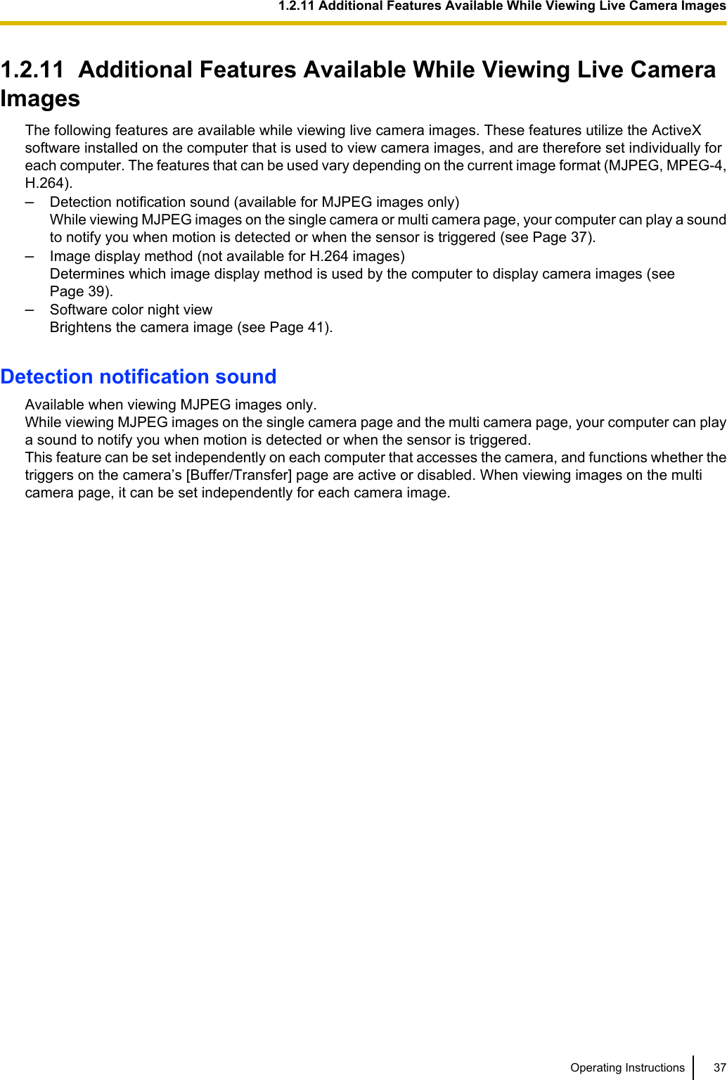 1.2.11  Additional Features Available While Viewing Live CameraImagesThe following features are available while viewing live camera images. These features utilize the ActiveXsoftware installed on the computer that is used to view camera images, and are therefore set individually foreach computer. The features that can be used vary depending on the current image format (MJPEG, MPEG-4,H.264).–Detection notification sound (available for MJPEG images only)While viewing MJPEG images on the single camera or multi camera page, your computer can play a soundto notify you when motion is detected or when the sensor is triggered (see Page 37).–Image display method (not available for H.264 images)Determines which image display method is used by the computer to display camera images (seePage 39).–Software color night viewBrightens the camera image (see Page 41).Detection notification soundAvailable when viewing MJPEG images only.While viewing MJPEG images on the single camera page and the multi camera page, your computer can playa sound to notify you when motion is detected or when the sensor is triggered.This feature can be set independently on each computer that accesses the camera, and functions whether thetriggers on the camera’s [Buffer/Transfer] page are active or disabled. When viewing images on the multicamera page, it can be set independently for each camera image.Operating Instructions 371.2.11 Additional Features Available While Viewing Live Camera Images