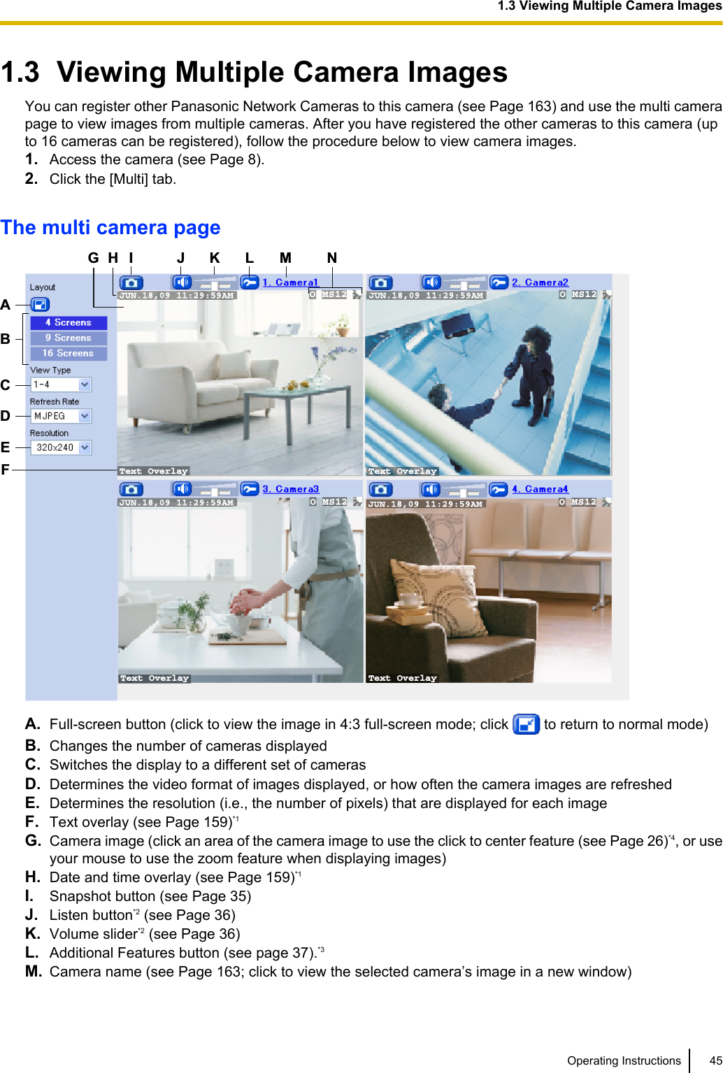 1.3  Viewing Multiple Camera ImagesYou can register other Panasonic Network Cameras to this camera (see Page 163) and use the multi camerapage to view images from multiple cameras. After you have registered the other cameras to this camera (upto 16 cameras can be registered), follow the procedure below to view camera images.1. Access the camera (see Page 8).2. Click the [Multi] tab.The multi camera pageText Overlay Text OverlayText Overlay Text Overlay O MS12  O MS12 O MS12  O MS12CDEGH J K L NBAFIMA. Full-screen button (click to view the image in 4:3 full-screen mode; click   to return to normal mode)B. Changes the number of cameras displayedC. Switches the display to a different set of camerasD. Determines the video format of images displayed, or how often the camera images are refreshedE. Determines the resolution (i.e., the number of pixels) that are displayed for each imageF. Text overlay (see Page 159)*1G. Camera image (click an area of the camera image to use the click to center feature (see Page 26)*4, or useyour mouse to use the zoom feature when displaying images)H. Date and time overlay (see Page 159)*1I. Snapshot button (see Page 35)J. Listen button*2 (see Page 36)K. Volume slider*2 (see Page 36)L. Additional Features button (see page 37).*3M. Camera name (see Page 163; click to view the selected camera’s image in a new window)Operating Instructions 451.3 Viewing Multiple Camera Images