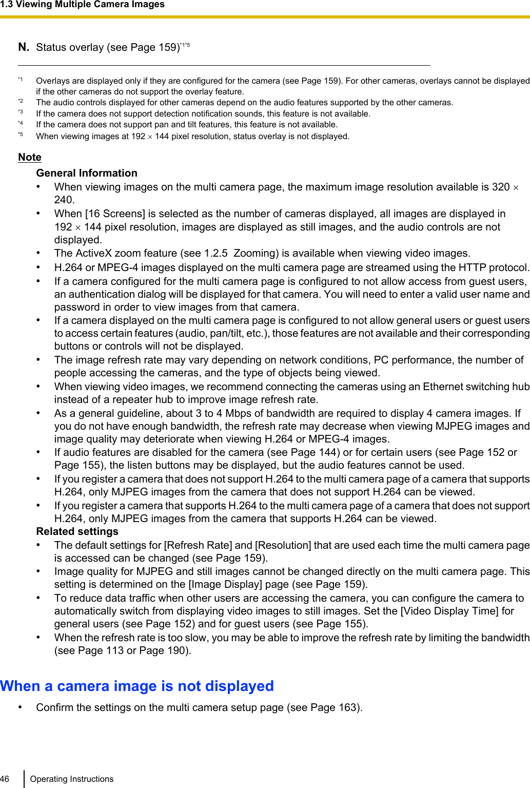 N. Status overlay (see Page 159)*1*5*1 Overlays are displayed only if they are configured for the camera (see Page 159). For other cameras, overlays cannot be displayedif the other cameras do not support the overlay feature.*2 The audio controls displayed for other cameras depend on the audio features supported by the other cameras.*3 If the camera does not support detection notification sounds, this feature is not available.*4 If the camera does not support pan and tilt features, this feature is not available.*5 When viewing images at 192 ´ 144 pixel resolution, status overlay is not displayed.NoteGeneral Information•When viewing images on the multi camera page, the maximum image resolution available is 320 ´ 240.•When [16 Screens] is selected as the number of cameras displayed, all images are displayed in192 ´ 144 pixel resolution, images are displayed as still images, and the audio controls are notdisplayed.•The ActiveX zoom feature (see 1.2.5  Zooming) is available when viewing video images.•H.264 or MPEG-4 images displayed on the multi camera page are streamed using the HTTP protocol.•If a camera configured for the multi camera page is configured to not allow access from guest users,an authentication dialog will be displayed for that camera. You will need to enter a valid user name andpassword in order to view images from that camera.•If a camera displayed on the multi camera page is configured to not allow general users or guest usersto access certain features (audio, pan/tilt, etc.), those features are not available and their correspondingbuttons or controls will not be displayed.•The image refresh rate may vary depending on network conditions, PC performance, the number ofpeople accessing the cameras, and the type of objects being viewed.•When viewing video images, we recommend connecting the cameras using an Ethernet switching hubinstead of a repeater hub to improve image refresh rate.•As a general guideline, about 3 to 4 Mbps of bandwidth are required to display 4 camera images. Ifyou do not have enough bandwidth, the refresh rate may decrease when viewing MJPEG images andimage quality may deteriorate when viewing H.264 or MPEG-4 images.•If audio features are disabled for the camera (see Page 144) or for certain users (see Page 152 orPage 155), the listen buttons may be displayed, but the audio features cannot be used.•If you register a camera that does not support H.264 to the multi camera page of a camera that supportsH.264, only MJPEG images from the camera that does not support H.264 can be viewed.•If you register a camera that supports H.264 to the multi camera page of a camera that does not supportH.264, only MJPEG images from the camera that supports H.264 can be viewed.Related settings•The default settings for [Refresh Rate] and [Resolution] that are used each time the multi camera pageis accessed can be changed (see Page 159).•Image quality for MJPEG and still images cannot be changed directly on the multi camera page. Thissetting is determined on the [Image Display] page (see Page 159).•To reduce data traffic when other users are accessing the camera, you can configure the camera toautomatically switch from displaying video images to still images. Set the [Video Display Time] forgeneral users (see Page 152) and for guest users (see Page 155).•When the refresh rate is too slow, you may be able to improve the refresh rate by limiting the bandwidth(see Page 113 or Page 190).When a camera image is not displayed•Confirm the settings on the multi camera setup page (see Page 163).46 Operating Instructions1.3 Viewing Multiple Camera Images