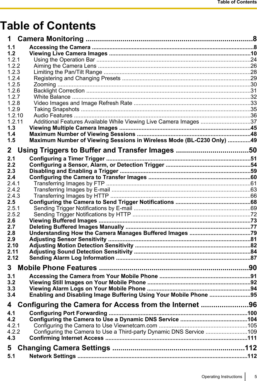 Table of Contents1 Camera Monitoring ..................................................................................81.1 Accessing the Camera ......................................................................................................81.2 Viewing Live Camera Images .........................................................................................101.2.1 Using the Operation Bar .................................................................................................241.2.2 Aiming the Camera Lens ................................................................................................261.2.3 Limiting the Pan/Tilt Range ............................................................................................281.2.4 Registering and Changing Presets .................................................................................291.2.5 Zooming .........................................................................................................................301.2.6 Backlight Correction .......................................................................................................311.2.7 White Balance ................................................................................................................321.2.8 Video Images and Image Refresh Rate .........................................................................331.2.9 Taking Snapshots ...........................................................................................................351.2.10 Audio Features ...............................................................................................................361.2.11 Additional Features Available While Viewing Live Camera Images ...............................371.3 Viewing Multiple Camera Images ..................................................................................451.4 Maximum Number of Viewing Sessions .......................................................................481.5 Maximum Number of Viewing Sessions in Wireless Mode (BL-C230 Only) ..............492 Using Triggers to Buffer and Transfer Images ....................................502.1 Configuring a Timer Trigger ...........................................................................................512.2 Configuring a Sensor, Alarm, or Detection Trigger .....................................................542.3 Disabling and Enabling a Trigger ..................................................................................592.4 Configuring the Camera to Transfer Images ................................................................602.4.1 Transferring Images by FTP ...........................................................................................612.4.2 Transferring Images by E-mail .......................................................................................632.4.3 Transferring Images by HTTP ........................................................................................662.5 Configuring the Camera to Send Trigger Notifications ...............................................682.5.1 Sending Trigger Notifications by E-mail .........................................................................692.5.2 Sending Trigger Notifications by HTTP ..........................................................................722.6 Viewing Buffered Images ...............................................................................................732.7 Deleting Buffered Images Manually ..............................................................................772.8 Understanding How the Camera Manages Buffered Images ......................................792.9 Adjusting Sensor Sensitivity .........................................................................................812.10 Adjusting Motion Detection Sensitivity ........................................................................822.11 Adjusting Sound Detection Sensitivity .........................................................................842.12 Sending Alarm Log Information ....................................................................................873 Mobile Phone Features ..........................................................................903.1 Accessing the Camera from Your Mobile Phone .........................................................913.2 Viewing Still Images on Your Mobile Phone .................................................................923.3 Viewing Alarm Logs on Your Mobile Phone .................................................................943.4 Enabling and Disabling Image Buffering Using Your Mobile Phone .........................954 Configuring the Camera for Access from the Internet .......................964.1 Configuring Port Forwarding .......................................................................................1004.2 Configuring the Camera to Use a Dynamic DNS Service ..........................................1044.2.1 Configuring the Camera to Use Viewnetcam.com .......................................................1054.2.2 Configuring the Camera to Use a Third-party Dynamic DNS Service ..........................1094.3 Confirming Internet Access .........................................................................................1115 Changing Camera Settings .................................................................1125.1 Network Settings ...........................................................................................................112Operating Instructions 5Table of Contents