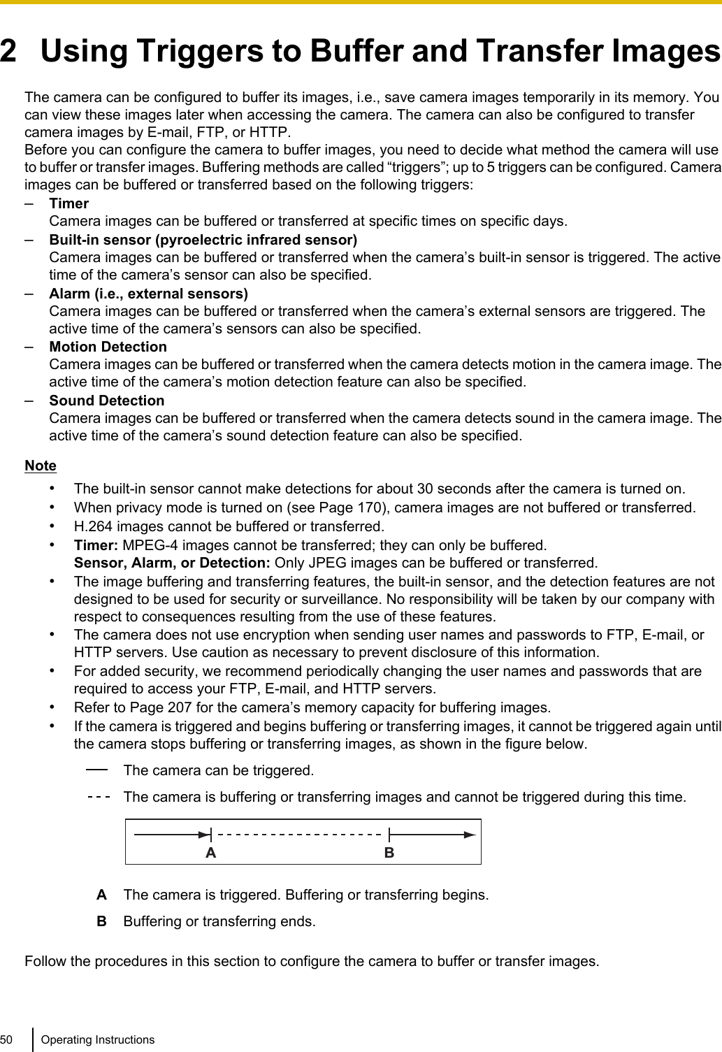 2   Using Triggers to Buffer and Transfer ImagesThe camera can be configured to buffer its images, i.e., save camera images temporarily in its memory. Youcan view these images later when accessing the camera. The camera can also be configured to transfercamera images by E-mail, FTP, or HTTP.Before you can configure the camera to buffer images, you need to decide what method the camera will useto buffer or transfer images. Buffering methods are called “triggers”; up to 5 triggers can be configured. Cameraimages can be buffered or transferred based on the following triggers:–TimerCamera images can be buffered or transferred at specific times on specific days.–Built-in sensor (pyroelectric infrared sensor)Camera images can be buffered or transferred when the camera’s built-in sensor is triggered. The activetime of the camera’s sensor can also be specified.–Alarm (i.e., external sensors)Camera images can be buffered or transferred when the camera’s external sensors are triggered. Theactive time of the camera’s sensors can also be specified.–Motion DetectionCamera images can be buffered or transferred when the camera detects motion in the camera image. Theactive time of the camera’s motion detection feature can also be specified.–Sound DetectionCamera images can be buffered or transferred when the camera detects sound in the camera image. Theactive time of the camera’s sound detection feature can also be specified.Note•The built-in sensor cannot make detections for about 30 seconds after the camera is turned on.•When privacy mode is turned on (see Page 170), camera images are not buffered or transferred.•H.264 images cannot be buffered or transferred.•Timer: MPEG-4 images cannot be transferred; they can only be buffered.Sensor, Alarm, or Detection: Only JPEG images can be buffered or transferred.•The image buffering and transferring features, the built-in sensor, and the detection features are notdesigned to be used for security or surveillance. No responsibility will be taken by our company withrespect to consequences resulting from the use of these features.•The camera does not use encryption when sending user names and passwords to FTP, E-mail, orHTTP servers. Use caution as necessary to prevent disclosure of this information.•For added security, we recommend periodically changing the user names and passwords that arerequired to access your FTP, E-mail, and HTTP servers.•Refer to Page 207 for the camera’s memory capacity for buffering images.•If the camera is triggered and begins buffering or transferring images, it cannot be triggered again untilthe camera stops buffering or transferring images, as shown in the figure below.The camera can be triggered.The camera is buffering or transferring images and cannot be triggered during this time.ABAThe camera is triggered. Buffering or transferring begins.BBuffering or transferring ends.Follow the procedures in this section to configure the camera to buffer or transfer images.50 Operating Instructions