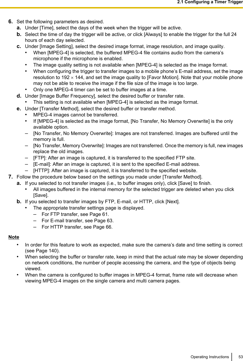 6. Set the following parameters as desired.a. Under [Time], select the days of the week when the trigger will be active.b. Select the time of day the trigger will be active, or click [Always] to enable the trigger for the full 24hours of each day selected.c. Under [Image Setting], select the desired image format, image resolution, and image quality.•When [MPEG-4] is selected, the buffered MPEG-4 file contains audio from the camera’smicrophone if the microphone is enabled.•The image quality setting is not available when [MPEG-4] is selected as the image format.•When configuring the trigger to transfer images to a mobile phone’s E-mail address, set the imageresolution to 192 ´ 144, and set the image quality to [Favor Motion]. Note that your mobile phonemay not be able to receive the image if the file size of the image is too large.•Only one MPEG-4 timer can be set to buffer images at a time.d. Under [Image Buffer Frequency], select the desired buffer or transfer rate.•This setting is not available when [MPEG-4] is selected as the image format.e. Under [Transfer Method], select the desired buffer or transfer method.•MPEG-4 images cannot be transferred.•If [MPEG-4] is selected as the image format, [No Transfer, No Memory Overwrite] is the onlyavailable option.–[No Transfer, No Memory Overwrite]: Images are not transferred. Images are buffered until thememory is full.–[No Transfer, Memory Overwrite]: Images are not transferred. Once the memory is full, new imagesreplace the old images.–[FTP]: After an image is captured, it is transferred to the specified FTP site.–[E-mail]: After an image is captured, it is sent to the specified E-mail address.–[HTTP]: After an image is captured, it is transferred to the specified website.7. Follow the procedure below based on the settings you made under [Transfer Method].a. If you selected to not transfer images (i.e., to buffer images only), click [Save] to finish.•All images buffered in the internal memory for the selected trigger are deleted when you click[Save].b. If you selected to transfer images by FTP, E-mail, or HTTP, click [Next].•The appropriate transfer settings page is displayed.–For FTP transfer, see Page 61.–For E-mail transfer, see Page 63.–For HTTP transfer, see Page 66.Note•In order for this feature to work as expected, make sure the camera’s date and time setting is correct(see Page 140).•When selecting the buffer or transfer rate, keep in mind that the actual rate may be slower dependingon network conditions, the number of people accessing the camera, and the type of objects beingviewed.•When the camera is configured to buffer images in MPEG-4 format, frame rate will decrease whenviewing MPEG-4 images on the single camera and multi camera pages.Operating Instructions 532.1 Configuring a Timer Trigger
