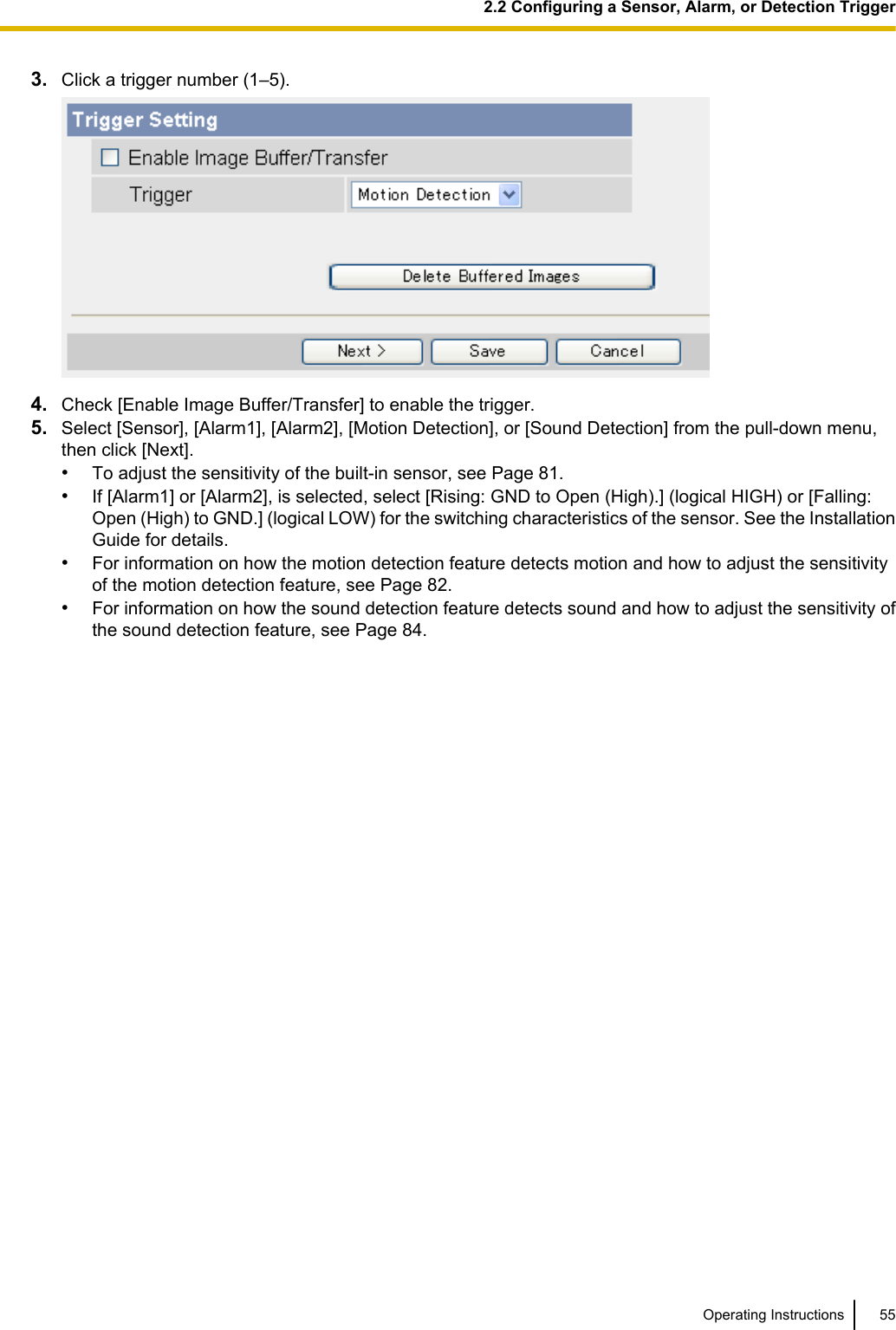 3. Click a trigger number (1–5).4. Check [Enable Image Buffer/Transfer] to enable the trigger.5. Select [Sensor], [Alarm1], [Alarm2], [Motion Detection], or [Sound Detection] from the pull-down menu,then click [Next].•To adjust the sensitivity of the built-in sensor, see Page 81.•If [Alarm1] or [Alarm2], is selected, select [Rising: GND to Open (High).] (logical HIGH) or [Falling:Open (High) to GND.] (logical LOW) for the switching characteristics of the sensor. See the InstallationGuide for details.•For information on how the motion detection feature detects motion and how to adjust the sensitivityof the motion detection feature, see Page 82.•For information on how the sound detection feature detects sound and how to adjust the sensitivity ofthe sound detection feature, see Page 84.Operating Instructions 552.2 Configuring a Sensor, Alarm, or Detection Trigger