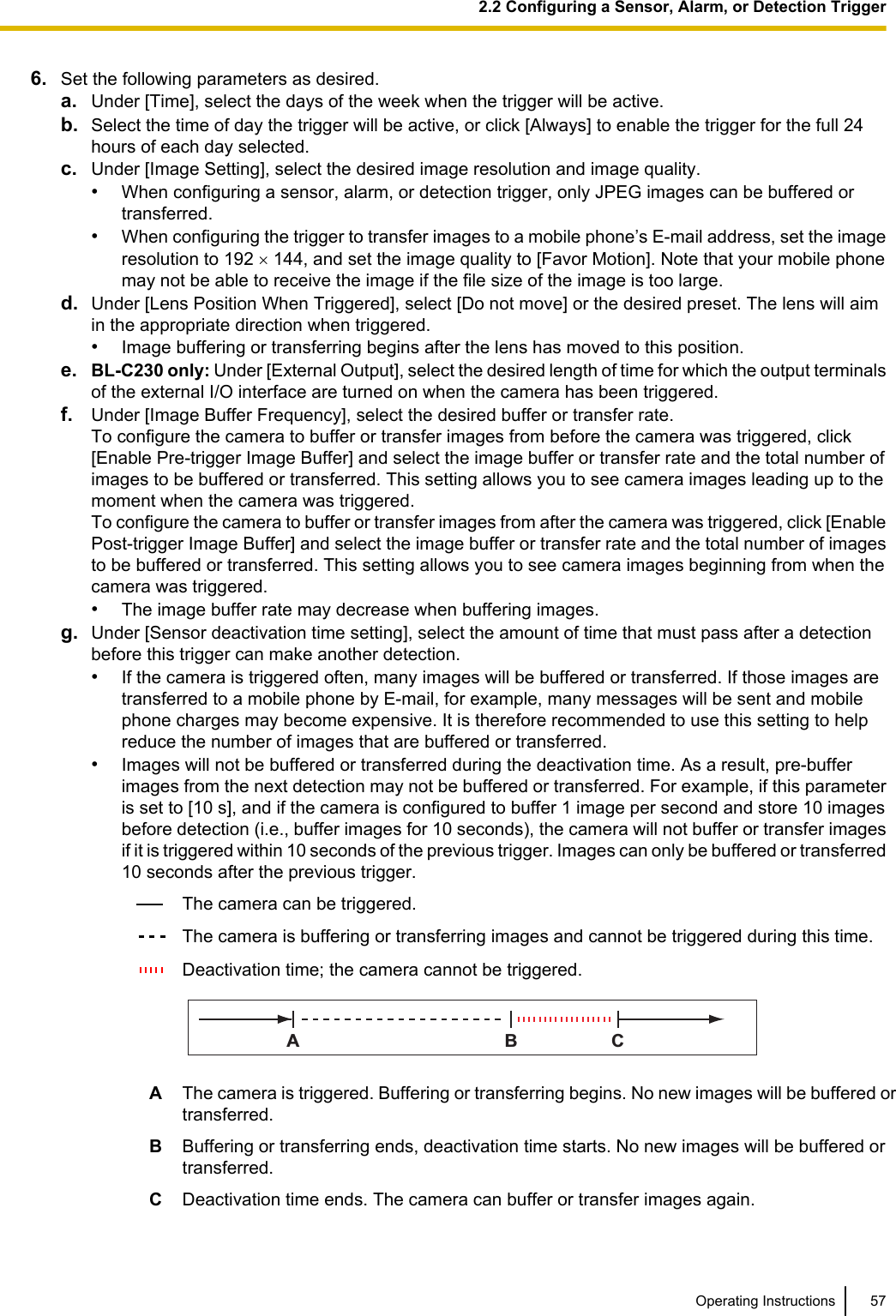 6. Set the following parameters as desired.a. Under [Time], select the days of the week when the trigger will be active.b. Select the time of day the trigger will be active, or click [Always] to enable the trigger for the full 24hours of each day selected.c. Under [Image Setting], select the desired image resolution and image quality.•When configuring a sensor, alarm, or detection trigger, only JPEG images can be buffered ortransferred.•When configuring the trigger to transfer images to a mobile phone’s E-mail address, set the imageresolution to 192 ´ 144, and set the image quality to [Favor Motion]. Note that your mobile phonemay not be able to receive the image if the file size of the image is too large.d. Under [Lens Position When Triggered], select [Do not move] or the desired preset. The lens will aimin the appropriate direction when triggered.•Image buffering or transferring begins after the lens has moved to this position.e. BL-C230 only: Under [External Output], select the desired length of time for which the output terminalsof the external I/O interface are turned on when the camera has been triggered.f. Under [Image Buffer Frequency], select the desired buffer or transfer rate.To configure the camera to buffer or transfer images from before the camera was triggered, click[Enable Pre-trigger Image Buffer] and select the image buffer or transfer rate and the total number ofimages to be buffered or transferred. This setting allows you to see camera images leading up to themoment when the camera was triggered.To configure the camera to buffer or transfer images from after the camera was triggered, click [EnablePost-trigger Image Buffer] and select the image buffer or transfer rate and the total number of imagesto be buffered or transferred. This setting allows you to see camera images beginning from when thecamera was triggered.•The image buffer rate may decrease when buffering images.g. Under [Sensor deactivation time setting], select the amount of time that must pass after a detectionbefore this trigger can make another detection.•If the camera is triggered often, many images will be buffered or transferred. If those images aretransferred to a mobile phone by E-mail, for example, many messages will be sent and mobilephone charges may become expensive. It is therefore recommended to use this setting to helpreduce the number of images that are buffered or transferred.•Images will not be buffered or transferred during the deactivation time. As a result, pre-bufferimages from the next detection may not be buffered or transferred. For example, if this parameteris set to [10 s], and if the camera is configured to buffer 1 image per second and store 10 imagesbefore detection (i.e., buffer images for 10 seconds), the camera will not buffer or transfer imagesif it is triggered within 10 seconds of the previous trigger. Images can only be buffered or transferred10 seconds after the previous trigger.The camera can be triggered.The camera is buffering or transferring images and cannot be triggered during this time.Deactivation time; the camera cannot be triggered.ABCAThe camera is triggered. Buffering or transferring begins. No new images will be buffered ortransferred.BBuffering or transferring ends, deactivation time starts. No new images will be buffered ortransferred.CDeactivation time ends. The camera can buffer or transfer images again.Operating Instructions 572.2 Configuring a Sensor, Alarm, or Detection Trigger