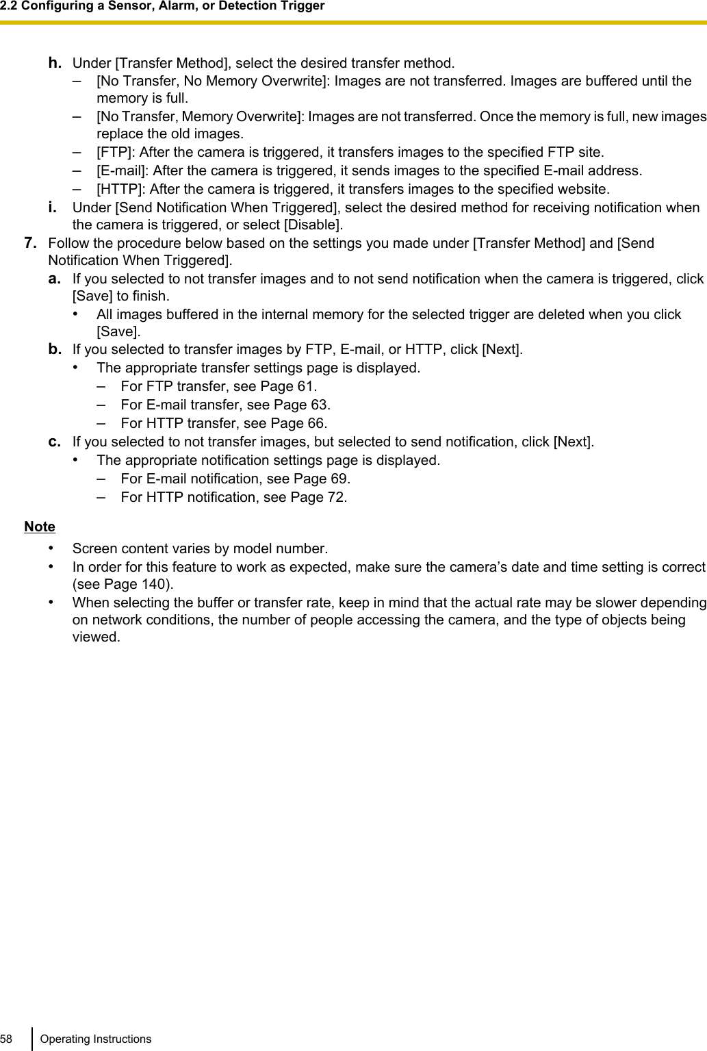 h. Under [Transfer Method], select the desired transfer method.–[No Transfer, No Memory Overwrite]: Images are not transferred. Images are buffered until thememory is full.–[No Transfer, Memory Overwrite]: Images are not transferred. Once the memory is full, new imagesreplace the old images.–[FTP]: After the camera is triggered, it transfers images to the specified FTP site.–[E-mail]: After the camera is triggered, it sends images to the specified E-mail address.–[HTTP]: After the camera is triggered, it transfers images to the specified website.i. Under [Send Notification When Triggered], select the desired method for receiving notification whenthe camera is triggered, or select [Disable].7. Follow the procedure below based on the settings you made under [Transfer Method] and [SendNotification When Triggered].a. If you selected to not transfer images and to not send notification when the camera is triggered, click[Save] to finish.•All images buffered in the internal memory for the selected trigger are deleted when you click[Save].b. If you selected to transfer images by FTP, E-mail, or HTTP, click [Next].•The appropriate transfer settings page is displayed.–For FTP transfer, see Page 61.–For E-mail transfer, see Page 63.–For HTTP transfer, see Page 66.c. If you selected to not transfer images, but selected to send notification, click [Next].•The appropriate notification settings page is displayed.–For E-mail notification, see Page 69.–For HTTP notification, see Page 72.Note•Screen content varies by model number.•In order for this feature to work as expected, make sure the camera’s date and time setting is correct(see Page 140).•When selecting the buffer or transfer rate, keep in mind that the actual rate may be slower dependingon network conditions, the number of people accessing the camera, and the type of objects beingviewed.58 Operating Instructions2.2 Configuring a Sensor, Alarm, or Detection Trigger