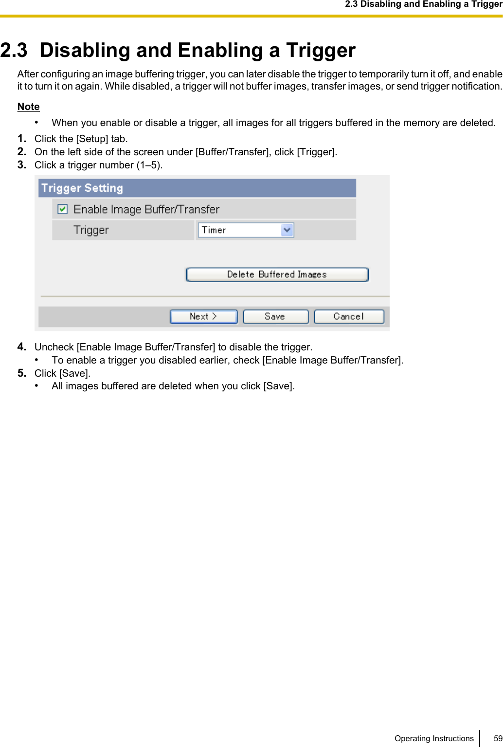 2.3  Disabling and Enabling a TriggerAfter configuring an image buffering trigger, you can later disable the trigger to temporarily turn it off, and enableit to turn it on again. While disabled, a trigger will not buffer images, transfer images, or send trigger notification.Note•When you enable or disable a trigger, all images for all triggers buffered in the memory are deleted.1. Click the [Setup] tab.2. On the left side of the screen under [Buffer/Transfer], click [Trigger].3. Click a trigger number (1–5).4. Uncheck [Enable Image Buffer/Transfer] to disable the trigger.•To enable a trigger you disabled earlier, check [Enable Image Buffer/Transfer].5. Click [Save].•All images buffered are deleted when you click [Save].Operating Instructions 592.3 Disabling and Enabling a Trigger