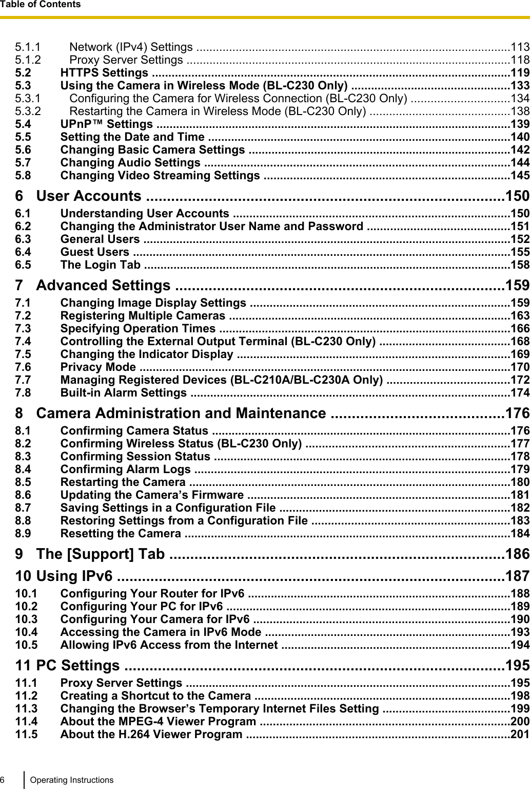 5.1.1 Network (IPv4) Settings ................................................................................................1135.1.2 Proxy Server Settings ...................................................................................................1185.2 HTTPS Settings .............................................................................................................1195.3 Using the Camera in Wireless Mode (BL-C230 Only) ................................................1335.3.1 Configuring the Camera for Wireless Connection (BL-C230 Only) ..............................1345.3.2 Restarting the Camera in Wireless Mode (BL-C230 Only) ...........................................1385.4 UPnP™ Settings ............................................................................................................1395.5 Setting the Date and Time ............................................................................................1405.6 Changing Basic Camera Settings ................................................................................1425.7 Changing Audio Settings .............................................................................................1445.8 Changing Video Streaming Settings ...........................................................................1456 User Accounts ......................................................................................1506.1 Understanding User Accounts ....................................................................................1506.2 Changing the Administrator User Name and Password ...........................................1516.3 General Users ................................................................................................................1526.4 Guest Users ...................................................................................................................1556.5 The Login Tab ................................................................................................................1587 Advanced Settings ...............................................................................1597.1 Changing Image Display Settings ...............................................................................1597.2 Registering Multiple Cameras ......................................................................................1637.3 Specifying Operation Times .........................................................................................1667.4 Controlling the External Output Terminal (BL-C230 Only) ........................................1687.5 Changing the Indicator Display ...................................................................................1697.6 Privacy Mode .................................................................................................................1707.7 Managing Registered Devices (BL-C210A/BL-C230A Only) .....................................1727.8 Built-in Alarm Settings .................................................................................................1748 Camera Administration and Maintenance .........................................1768.1 Confirming Camera Status ...........................................................................................1768.2 Confirming Wireless Status (BL-C230 Only) ..............................................................1778.3 Confirming Session Status ..........................................................................................1788.4 Confirming Alarm Logs ................................................................................................1798.5 Restarting the Camera ..................................................................................................1808.6 Updating the Camera’s Firmware ................................................................................1818.7 Saving Settings in a Configuration File ......................................................................1828.8 Restoring Settings from a Configuration File ............................................................1838.9 Resetting the Camera ...................................................................................................1849 The [Support] Tab ................................................................................18610 Using IPv6 .............................................................................................18710.1 Configuring Your Router for IPv6 ................................................................................18810.2 Configuring Your PC for IPv6 ......................................................................................18910.3 Configuring Your Camera for IPv6 ..............................................................................19010.4 Accessing the Camera in IPv6 Mode ...........................................................................19310.5 Allowing IPv6 Access from the Internet ......................................................................19411 PC Settings ...........................................................................................19511.1 Proxy Server Settings ...................................................................................................19511.2 Creating a Shortcut to the Camera ..............................................................................19811.3 Changing the Browser’s Temporary Internet Files Setting .......................................19911.4 About the MPEG-4 Viewer Program ............................................................................20011.5 About the H.264 Viewer Program ................................................................................2016 Operating InstructionsTable of Contents