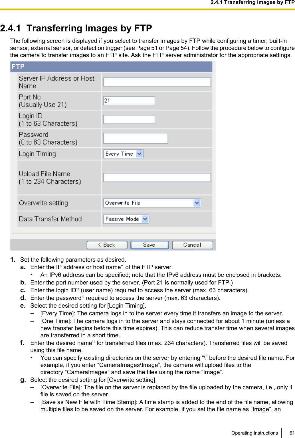 2.4.1  Transferring Images by FTPThe following screen is displayed if you select to transfer images by FTP while configuring a timer, built-insensor, external sensor, or detection trigger (see Page 51 or Page 54). Follow the procedure below to configurethe camera to transfer images to an FTP site. Ask the FTP server administrator for the appropriate settings.1. Set the following parameters as desired.a. Enter the IP address or host name*1 of the FTP server.•An IPv6 address can be specified; note that the IPv6 address must be enclosed in brackets.b. Enter the port number used by the server. (Port 21 is normally used for FTP.)c. Enter the login ID*2 (user name) required to access the server (max. 63 characters).d. Enter the password*2 required to access the server (max. 63 characters).e. Select the desired setting for [Login Timing].–[Every Time]: The camera logs in to the server every time it transfers an image to the server.–[One Time]: The camera logs in to the server and stays connected for about 1 minute (unless anew transfer begins before this time expires). This can reduce transfer time when several imagesare transferred in a short time.f. Enter the desired name*1 for transferred files (max. 234 characters). Transferred files will be savedusing this file name.•You can specify existing directories on the server by entering “\” before the desired file name. Forexample, if you enter “CameraImages\Image”, the camera will upload files to thedirectory “CameraImages” and save the files using the name “Image”.g. Select the desired setting for [Overwrite setting].–[Overwrite File]: The file on the server is replaced by the file uploaded by the camera, i.e., only 1file is saved on the server.–[Save as New File with Time Stamp]: A time stamp is added to the end of the file name, allowingmultiple files to be saved on the server. For example, if you set the file name as “Image”, anOperating Instructions 612.4.1 Transferring Images by FTP