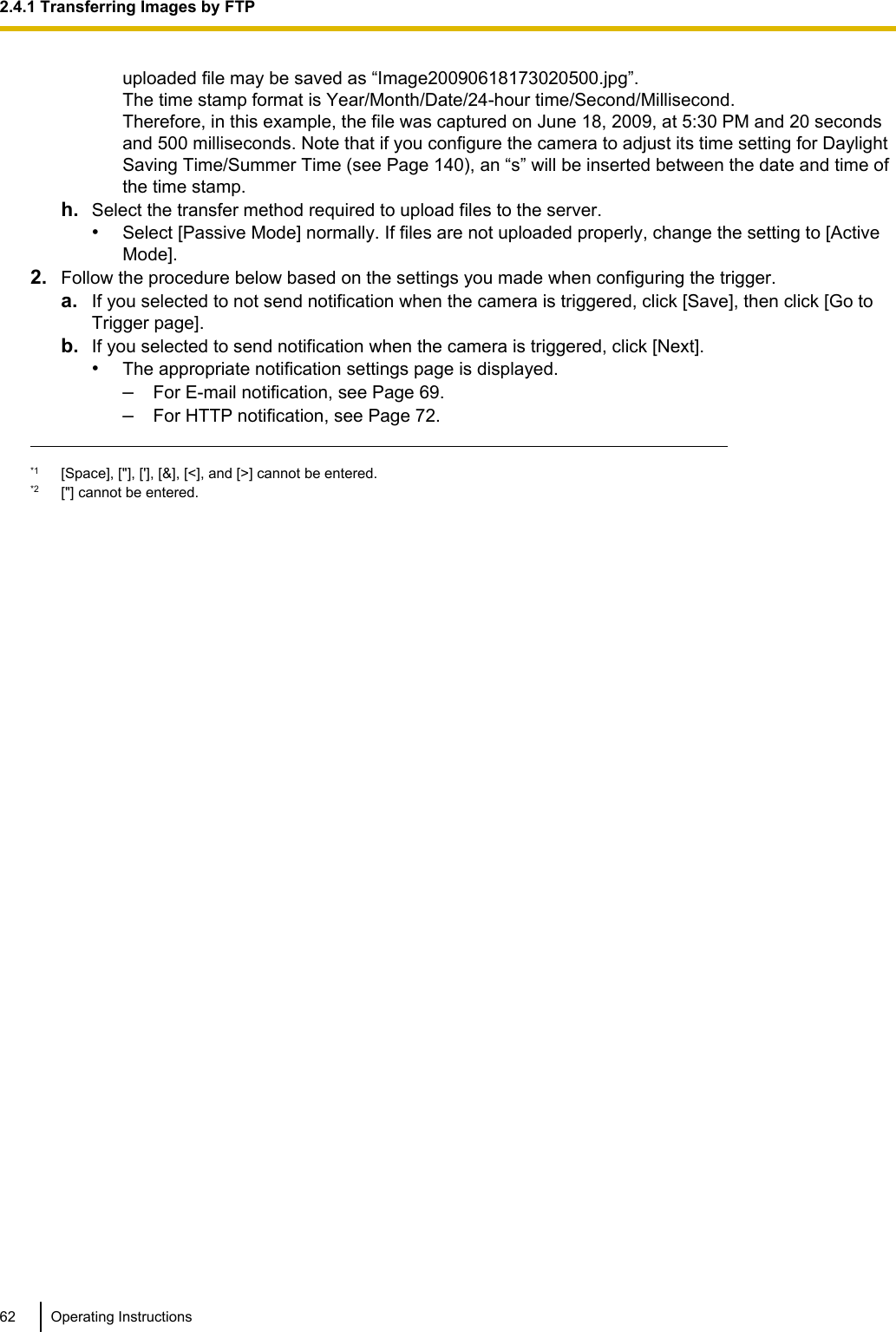 uploaded file may be saved as “Image20090618173020500.jpg”.The time stamp format is Year/Month/Date/24-hour time/Second/Millisecond.Therefore, in this example, the file was captured on June 18, 2009, at 5:30 PM and 20 secondsand 500 milliseconds. Note that if you configure the camera to adjust its time setting for DaylightSaving Time/Summer Time (see Page 140), an “s” will be inserted between the date and time ofthe time stamp.h. Select the transfer method required to upload files to the server.•Select [Passive Mode] normally. If files are not uploaded properly, change the setting to [ActiveMode].2. Follow the procedure below based on the settings you made when configuring the trigger.a. If you selected to not send notification when the camera is triggered, click [Save], then click [Go toTrigger page].b. If you selected to send notification when the camera is triggered, click [Next].•The appropriate notification settings page is displayed.–For E-mail notification, see Page 69.–For HTTP notification, see Page 72.*1 [Space], [&quot;], [&apos;], [&amp;], [&lt;], and [&gt;] cannot be entered.*2 [&quot;] cannot be entered.62 Operating Instructions2.4.1 Transferring Images by FTP