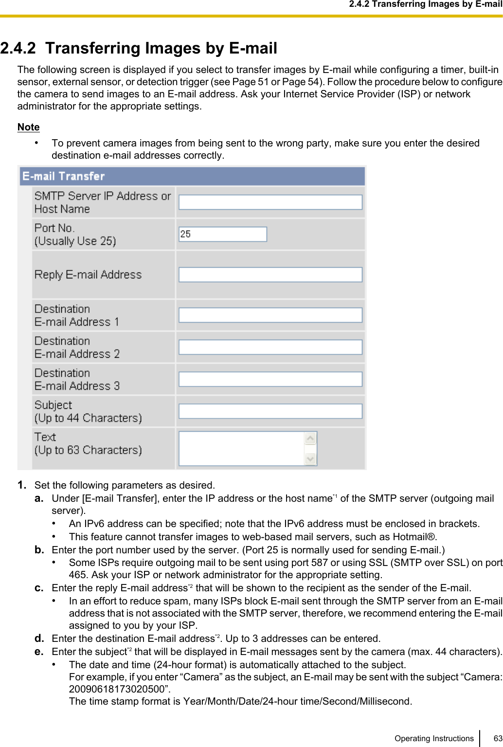2.4.2  Transferring Images by E-mailThe following screen is displayed if you select to transfer images by E-mail while configuring a timer, built-insensor, external sensor, or detection trigger (see Page 51 or Page 54). Follow the procedure below to configurethe camera to send images to an E-mail address. Ask your Internet Service Provider (ISP) or networkadministrator for the appropriate settings.Note•To prevent camera images from being sent to the wrong party, make sure you enter the desireddestination e-mail addresses correctly.1. Set the following parameters as desired.a. Under [E-mail Transfer], enter the IP address or the host name*1 of the SMTP server (outgoing mailserver).•An IPv6 address can be specified; note that the IPv6 address must be enclosed in brackets.•This feature cannot transfer images to web-based mail servers, such as Hotmail®.b. Enter the port number used by the server. (Port 25 is normally used for sending E-mail.)•Some ISPs require outgoing mail to be sent using port 587 or using SSL (SMTP over SSL) on port465. Ask your ISP or network administrator for the appropriate setting.c. Enter the reply E-mail address*2 that will be shown to the recipient as the sender of the E-mail.•In an effort to reduce spam, many ISPs block E-mail sent through the SMTP server from an E-mailaddress that is not associated with the SMTP server, therefore, we recommend entering the E-mailassigned to you by your ISP.d. Enter the destination E-mail address*2. Up to 3 addresses can be entered.e. Enter the subject*2 that will be displayed in E-mail messages sent by the camera (max. 44 characters).•The date and time (24-hour format) is automatically attached to the subject.For example, if you enter “Camera” as the subject, an E-mail may be sent with the subject “Camera:20090618173020500”.The time stamp format is Year/Month/Date/24-hour time/Second/Millisecond.Operating Instructions 632.4.2 Transferring Images by E-mail