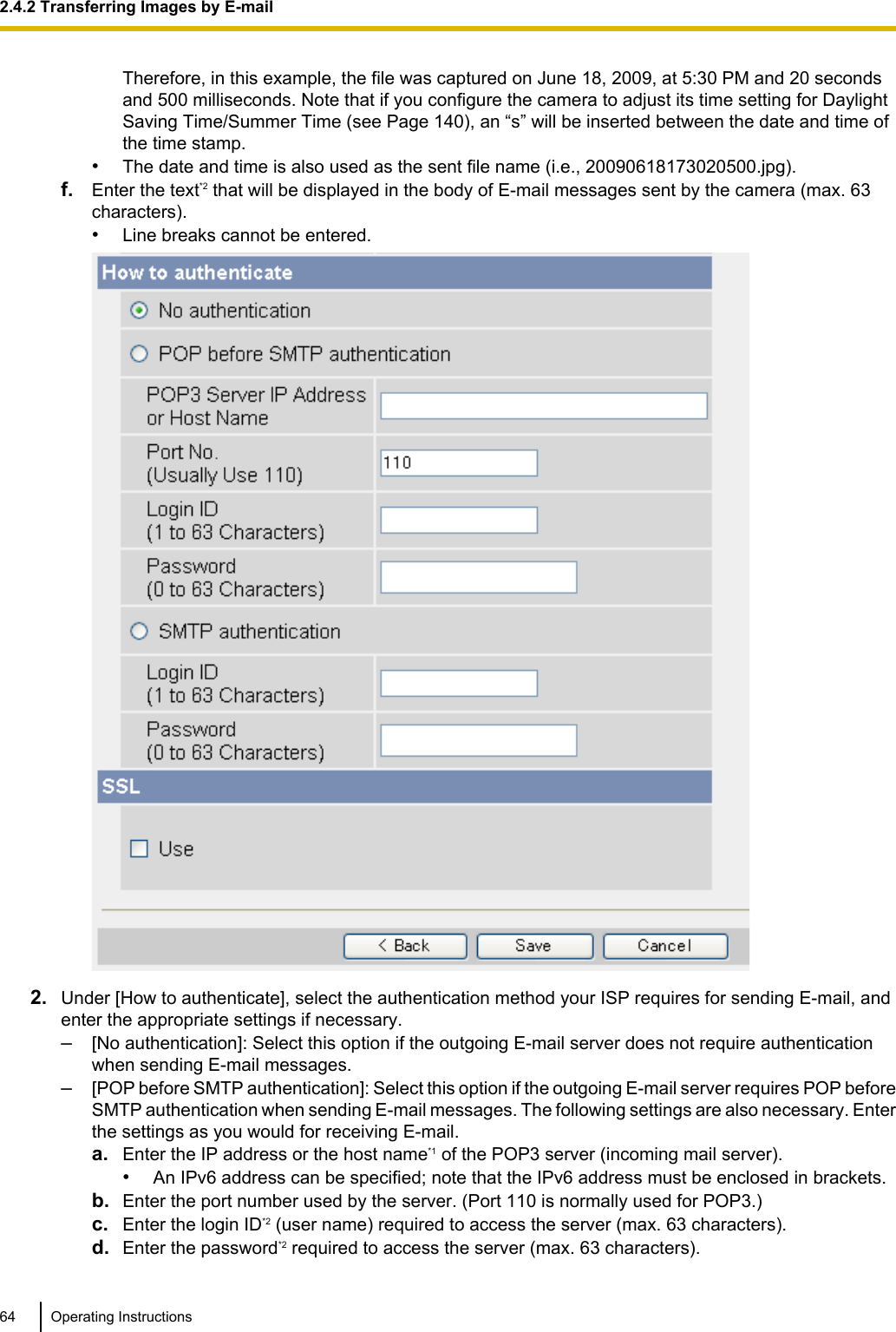 Therefore, in this example, the file was captured on June 18, 2009, at 5:30 PM and 20 secondsand 500 milliseconds. Note that if you configure the camera to adjust its time setting for DaylightSaving Time/Summer Time (see Page 140), an “s” will be inserted between the date and time ofthe time stamp.•The date and time is also used as the sent file name (i.e., 20090618173020500.jpg).f. Enter the text*2 that will be displayed in the body of E-mail messages sent by the camera (max. 63characters).•Line breaks cannot be entered.2. Under [How to authenticate], select the authentication method your ISP requires for sending E-mail, andenter the appropriate settings if necessary.–[No authentication]: Select this option if the outgoing E-mail server does not require authenticationwhen sending E-mail messages.–[POP before SMTP authentication]: Select this option if the outgoing E-mail server requires POP beforeSMTP authentication when sending E-mail messages. The following settings are also necessary. Enterthe settings as you would for receiving E-mail.a. Enter the IP address or the host name*1 of the POP3 server (incoming mail server).•An IPv6 address can be specified; note that the IPv6 address must be enclosed in brackets.b. Enter the port number used by the server. (Port 110 is normally used for POP3.)c. Enter the login ID*2 (user name) required to access the server (max. 63 characters).d. Enter the password*2 required to access the server (max. 63 characters).64 Operating Instructions2.4.2 Transferring Images by E-mail