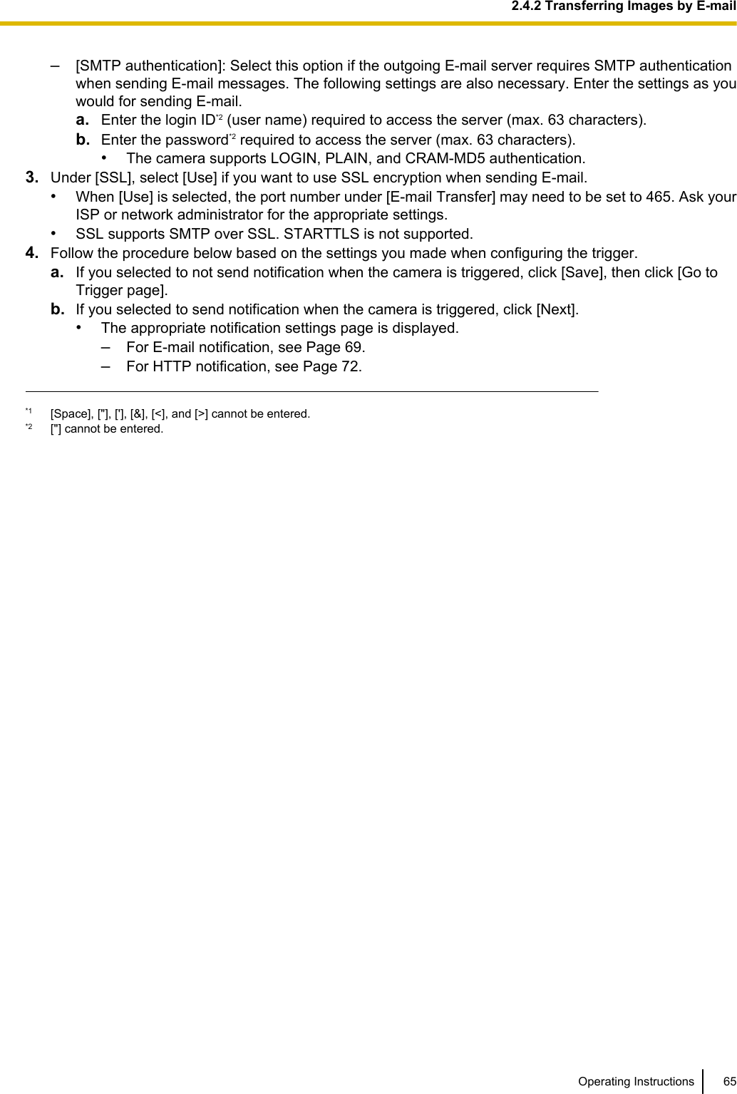 –[SMTP authentication]: Select this option if the outgoing E-mail server requires SMTP authenticationwhen sending E-mail messages. The following settings are also necessary. Enter the settings as youwould for sending E-mail.a. Enter the login ID*2 (user name) required to access the server (max. 63 characters).b. Enter the password*2 required to access the server (max. 63 characters).•The camera supports LOGIN, PLAIN, and CRAM-MD5 authentication.3. Under [SSL], select [Use] if you want to use SSL encryption when sending E-mail.•When [Use] is selected, the port number under [E-mail Transfer] may need to be set to 465. Ask yourISP or network administrator for the appropriate settings.•SSL supports SMTP over SSL. STARTTLS is not supported.4. Follow the procedure below based on the settings you made when configuring the trigger.a. If you selected to not send notification when the camera is triggered, click [Save], then click [Go toTrigger page].b. If you selected to send notification when the camera is triggered, click [Next].•The appropriate notification settings page is displayed.–For E-mail notification, see Page 69.–For HTTP notification, see Page 72.*1 [Space], [&quot;], [&apos;], [&amp;], [&lt;], and [&gt;] cannot be entered.*2 [&quot;] cannot be entered.Operating Instructions 652.4.2 Transferring Images by E-mail