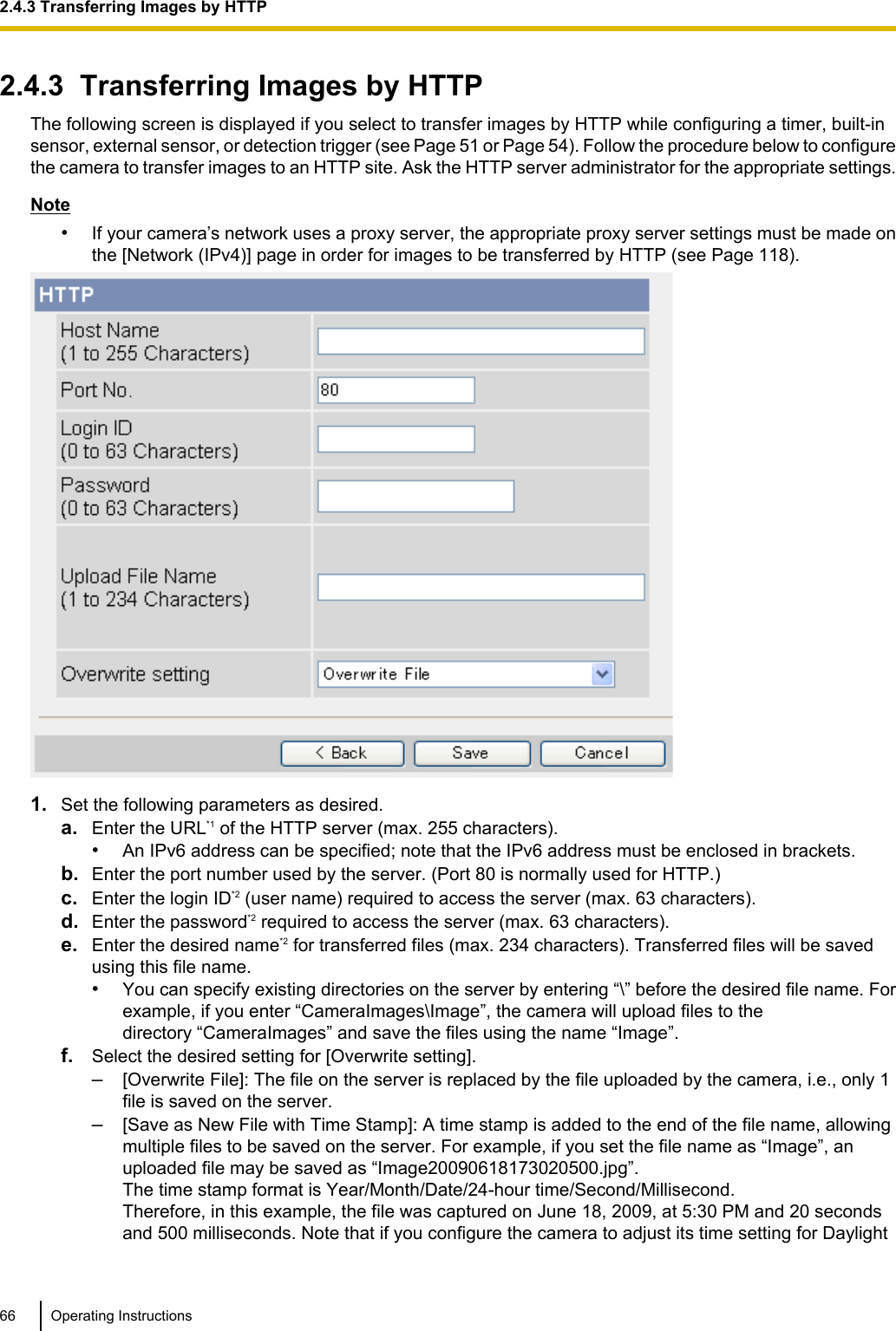 2.4.3  Transferring Images by HTTPThe following screen is displayed if you select to transfer images by HTTP while configuring a timer, built-insensor, external sensor, or detection trigger (see Page 51 or Page 54). Follow the procedure below to configurethe camera to transfer images to an HTTP site. Ask the HTTP server administrator for the appropriate settings.Note•If your camera’s network uses a proxy server, the appropriate proxy server settings must be made onthe [Network (IPv4)] page in order for images to be transferred by HTTP (see Page 118).1. Set the following parameters as desired.a. Enter the URL*1 of the HTTP server (max. 255 characters).•An IPv6 address can be specified; note that the IPv6 address must be enclosed in brackets.b. Enter the port number used by the server. (Port 80 is normally used for HTTP.)c. Enter the login ID*2 (user name) required to access the server (max. 63 characters).d. Enter the password*2 required to access the server (max. 63 characters).e. Enter the desired name*2 for transferred files (max. 234 characters). Transferred files will be savedusing this file name.•You can specify existing directories on the server by entering “\” before the desired file name. Forexample, if you enter “CameraImages\Image”, the camera will upload files to thedirectory “CameraImages” and save the files using the name “Image”.f. Select the desired setting for [Overwrite setting].–[Overwrite File]: The file on the server is replaced by the file uploaded by the camera, i.e., only 1file is saved on the server.–[Save as New File with Time Stamp]: A time stamp is added to the end of the file name, allowingmultiple files to be saved on the server. For example, if you set the file name as “Image”, anuploaded file may be saved as “Image20090618173020500.jpg”.The time stamp format is Year/Month/Date/24-hour time/Second/Millisecond.Therefore, in this example, the file was captured on June 18, 2009, at 5:30 PM and 20 secondsand 500 milliseconds. Note that if you configure the camera to adjust its time setting for Daylight66 Operating Instructions2.4.3 Transferring Images by HTTP