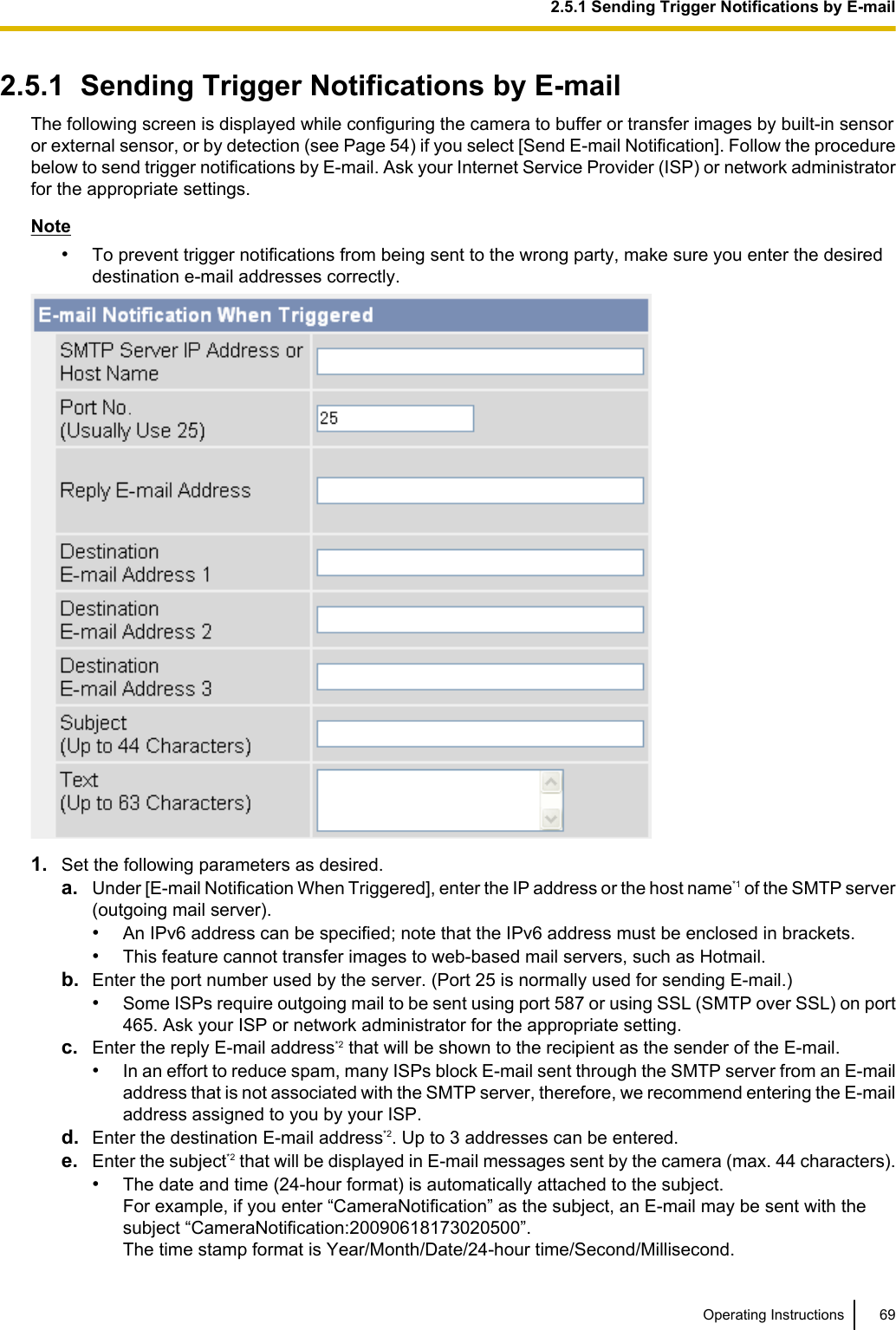 2.5.1  Sending Trigger Notifications by E-mailThe following screen is displayed while configuring the camera to buffer or transfer images by built-in sensoror external sensor, or by detection (see Page 54) if you select [Send E-mail Notification]. Follow the procedurebelow to send trigger notifications by E-mail. Ask your Internet Service Provider (ISP) or network administratorfor the appropriate settings.Note•To prevent trigger notifications from being sent to the wrong party, make sure you enter the desireddestination e-mail addresses correctly.1. Set the following parameters as desired.a. Under [E-mail Notification When Triggered], enter the IP address or the host name*1 of the SMTP server(outgoing mail server).•An IPv6 address can be specified; note that the IPv6 address must be enclosed in brackets.•This feature cannot transfer images to web-based mail servers, such as Hotmail.b. Enter the port number used by the server. (Port 25 is normally used for sending E-mail.)•Some ISPs require outgoing mail to be sent using port 587 or using SSL (SMTP over SSL) on port465. Ask your ISP or network administrator for the appropriate setting.c. Enter the reply E-mail address*2 that will be shown to the recipient as the sender of the E-mail.•In an effort to reduce spam, many ISPs block E-mail sent through the SMTP server from an E-mailaddress that is not associated with the SMTP server, therefore, we recommend entering the E-mailaddress assigned to you by your ISP.d. Enter the destination E-mail address*2. Up to 3 addresses can be entered.e. Enter the subject*2 that will be displayed in E-mail messages sent by the camera (max. 44 characters).•The date and time (24-hour format) is automatically attached to the subject.For example, if you enter “CameraNotification” as the subject, an E-mail may be sent with thesubject “CameraNotification:20090618173020500”.The time stamp format is Year/Month/Date/24-hour time/Second/Millisecond.Operating Instructions 692.5.1 Sending Trigger Notifications by E-mail