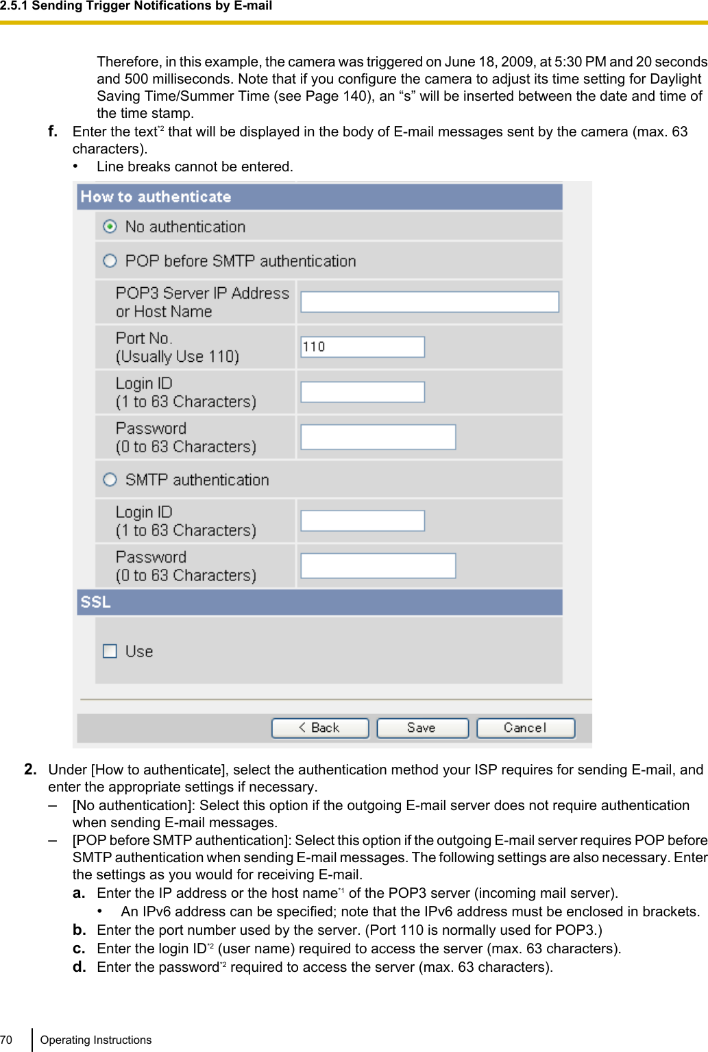 Therefore, in this example, the camera was triggered on June 18, 2009, at 5:30 PM and 20 secondsand 500 milliseconds. Note that if you configure the camera to adjust its time setting for DaylightSaving Time/Summer Time (see Page 140), an “s” will be inserted between the date and time ofthe time stamp.f. Enter the text*2 that will be displayed in the body of E-mail messages sent by the camera (max. 63characters).•Line breaks cannot be entered.2. Under [How to authenticate], select the authentication method your ISP requires for sending E-mail, andenter the appropriate settings if necessary.–[No authentication]: Select this option if the outgoing E-mail server does not require authenticationwhen sending E-mail messages.–[POP before SMTP authentication]: Select this option if the outgoing E-mail server requires POP beforeSMTP authentication when sending E-mail messages. The following settings are also necessary. Enterthe settings as you would for receiving E-mail.a. Enter the IP address or the host name*1 of the POP3 server (incoming mail server).•An IPv6 address can be specified; note that the IPv6 address must be enclosed in brackets.b. Enter the port number used by the server. (Port 110 is normally used for POP3.)c. Enter the login ID*2 (user name) required to access the server (max. 63 characters).d. Enter the password*2 required to access the server (max. 63 characters).70 Operating Instructions2.5.1 Sending Trigger Notifications by E-mail