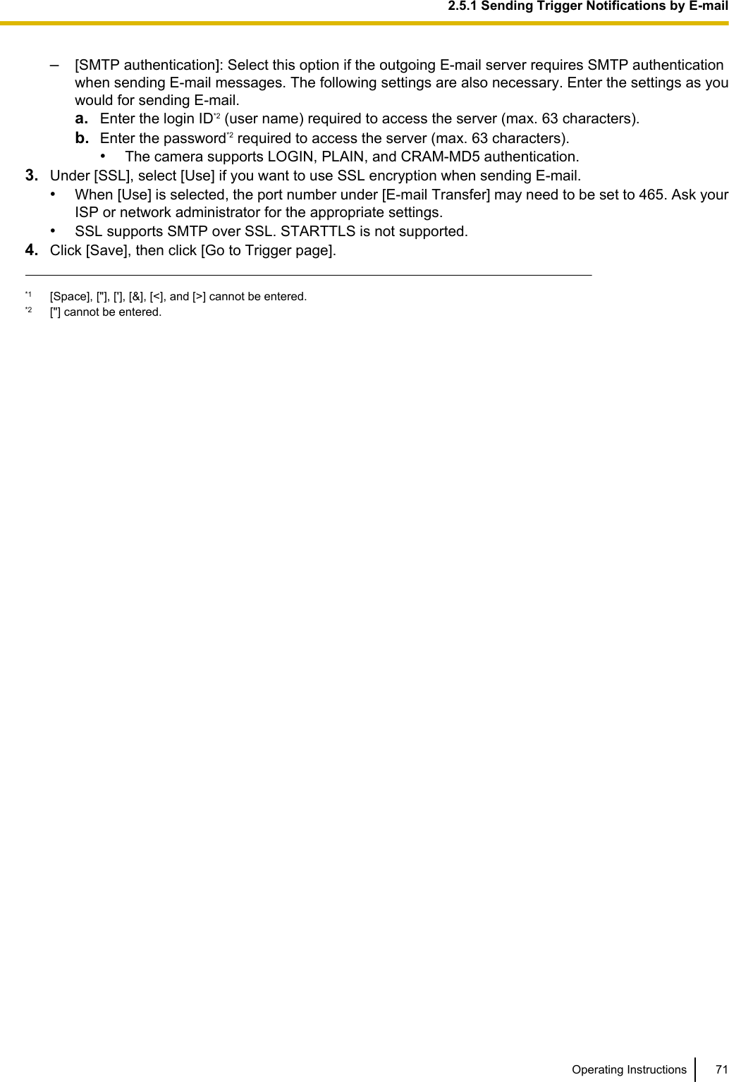 –[SMTP authentication]: Select this option if the outgoing E-mail server requires SMTP authenticationwhen sending E-mail messages. The following settings are also necessary. Enter the settings as youwould for sending E-mail.a. Enter the login ID*2 (user name) required to access the server (max. 63 characters).b. Enter the password*2 required to access the server (max. 63 characters).•The camera supports LOGIN, PLAIN, and CRAM-MD5 authentication.3. Under [SSL], select [Use] if you want to use SSL encryption when sending E-mail.•When [Use] is selected, the port number under [E-mail Transfer] may need to be set to 465. Ask yourISP or network administrator for the appropriate settings.•SSL supports SMTP over SSL. STARTTLS is not supported.4. Click [Save], then click [Go to Trigger page].*1 [Space], [&quot;], [&apos;], [&amp;], [&lt;], and [&gt;] cannot be entered.*2 [&quot;] cannot be entered.Operating Instructions 712.5.1 Sending Trigger Notifications by E-mail