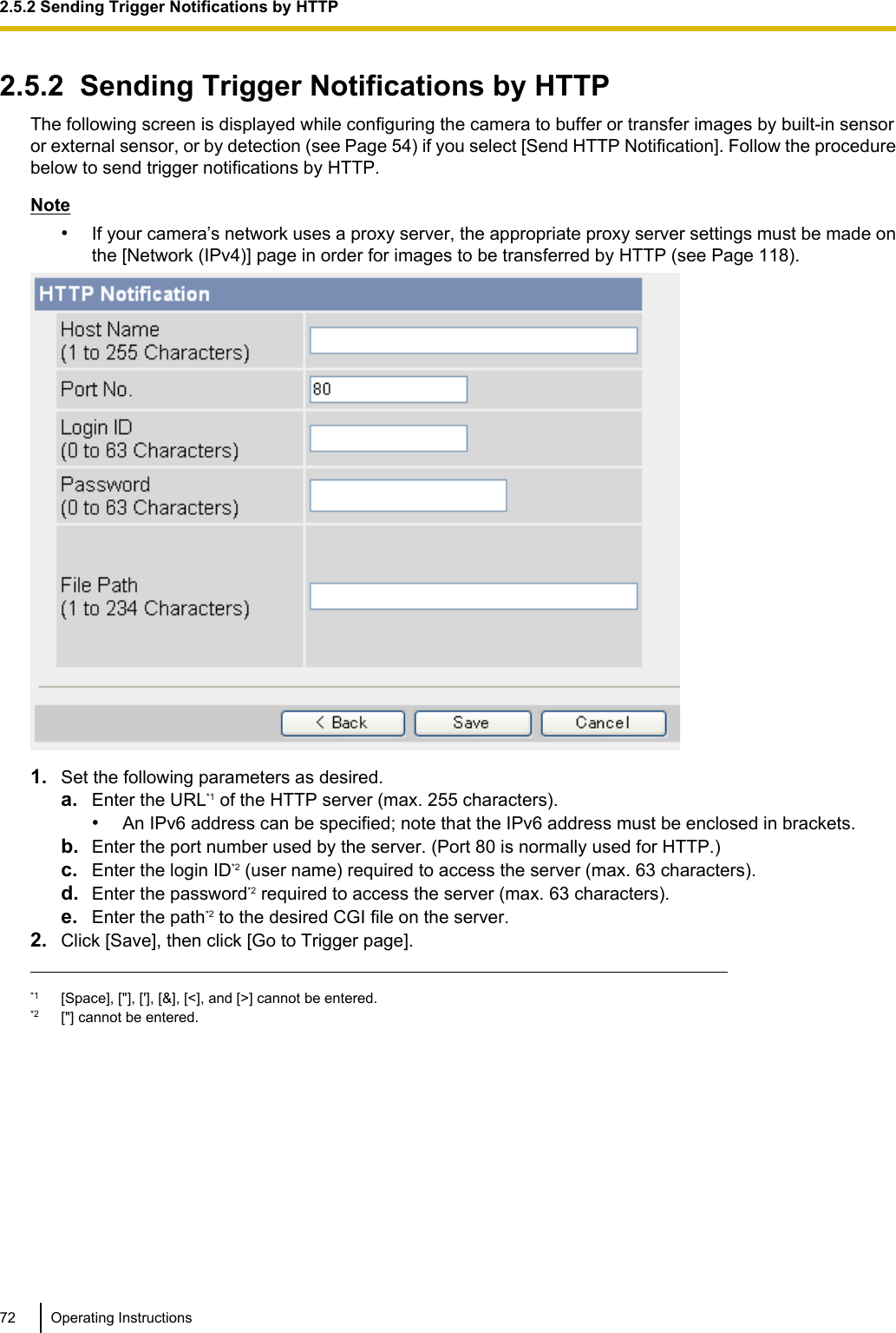 2.5.2  Sending Trigger Notifications by HTTPThe following screen is displayed while configuring the camera to buffer or transfer images by built-in sensoror external sensor, or by detection (see Page 54) if you select [Send HTTP Notification]. Follow the procedurebelow to send trigger notifications by HTTP.Note•If your camera’s network uses a proxy server, the appropriate proxy server settings must be made onthe [Network (IPv4)] page in order for images to be transferred by HTTP (see Page 118).1. Set the following parameters as desired.a. Enter the URL*1 of the HTTP server (max. 255 characters).•An IPv6 address can be specified; note that the IPv6 address must be enclosed in brackets.b. Enter the port number used by the server. (Port 80 is normally used for HTTP.)c. Enter the login ID*2 (user name) required to access the server (max. 63 characters).d. Enter the password*2 required to access the server (max. 63 characters).e. Enter the path*2 to the desired CGI file on the server.2. Click [Save], then click [Go to Trigger page].*1 [Space], [&quot;], [&apos;], [&amp;], [&lt;], and [&gt;] cannot be entered.*2 [&quot;] cannot be entered.72 Operating Instructions2.5.2 Sending Trigger Notifications by HTTP