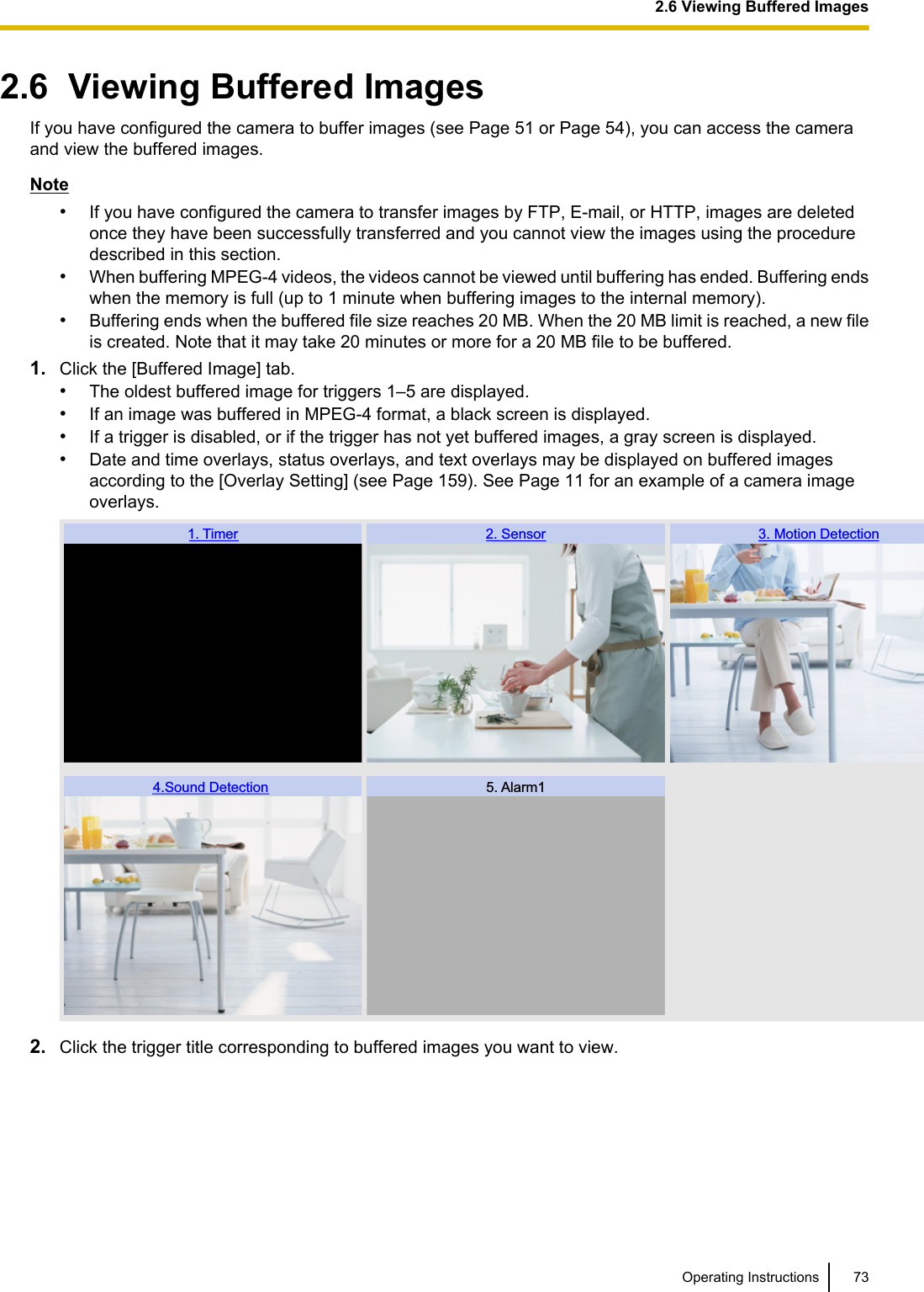 2.6  Viewing Buffered ImagesIf you have configured the camera to buffer images (see Page 51 or Page 54), you can access the cameraand view the buffered images.Note•If you have configured the camera to transfer images by FTP, E-mail, or HTTP, images are deletedonce they have been successfully transferred and you cannot view the images using the proceduredescribed in this section.•When buffering MPEG-4 videos, the videos cannot be viewed until buffering has ended. Buffering endswhen the memory is full (up to 1 minute when buffering images to the internal memory).•Buffering ends when the buffered file size reaches 20 MB. When the 20 MB limit is reached, a new fileis created. Note that it may take 20 minutes or more for a 20 MB file to be buffered.1. Click the [Buffered Image] tab.•The oldest buffered image for triggers 1–5 are displayed.•If an image was buffered in MPEG-4 format, a black screen is displayed.•If a trigger is disabled, or if the trigger has not yet buffered images, a gray screen is displayed.•Date and time overlays, status overlays, and text overlays may be displayed on buffered imagesaccording to the [Overlay Setting] (see Page 159). See Page 11 for an example of a camera imageoverlays.1. Timer 2. Sensor 3. Motion Detection4.Sound Detection  5. Alarm12. Click the trigger title corresponding to buffered images you want to view.Operating Instructions 732.6 Viewing Buffered Images