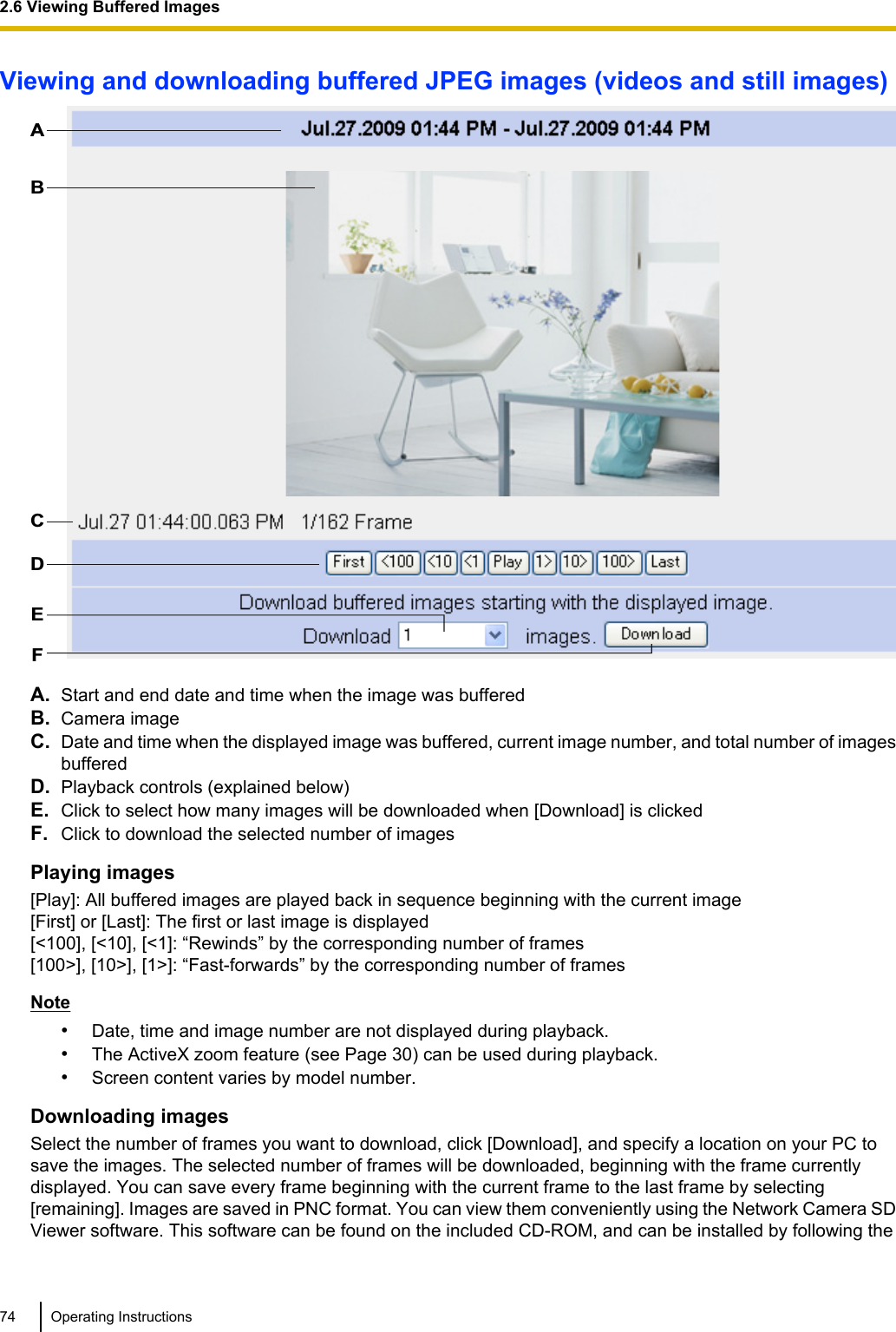 Viewing and downloading buffered JPEG images (videos and still images)ABCDEFA. Start and end date and time when the image was bufferedB. Camera imageC. Date and time when the displayed image was buffered, current image number, and total number of imagesbufferedD. Playback controls (explained below)E. Click to select how many images will be downloaded when [Download] is clickedF. Click to download the selected number of imagesPlaying images[Play]: All buffered images are played back in sequence beginning with the current image[First] or [Last]: The first or last image is displayed[&lt;100], [&lt;10], [&lt;1]: “Rewinds” by the corresponding number of frames[100&gt;], [10&gt;], [1&gt;]: “Fast-forwards” by the corresponding number of framesNote•Date, time and image number are not displayed during playback.•The ActiveX zoom feature (see Page 30) can be used during playback.•Screen content varies by model number.Downloading imagesSelect the number of frames you want to download, click [Download], and specify a location on your PC tosave the images. The selected number of frames will be downloaded, beginning with the frame currentlydisplayed. You can save every frame beginning with the current frame to the last frame by selecting[remaining]. Images are saved in PNC format. You can view them conveniently using the Network Camera SDViewer software. This software can be found on the included CD-ROM, and can be installed by following the74 Operating Instructions2.6 Viewing Buffered Images