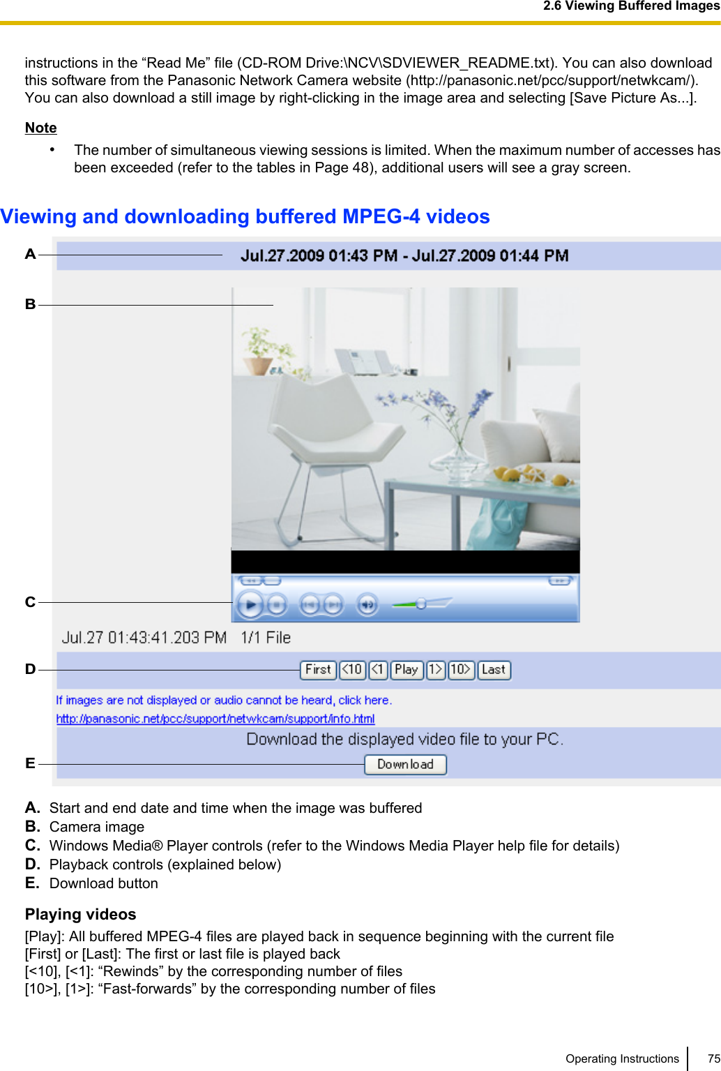 instructions in the “Read Me” file (CD-ROM Drive:\NCV\SDVIEWER_README.txt). You can also downloadthis software from the Panasonic Network Camera website (http://panasonic.net/pcc/support/netwkcam/).You can also download a still image by right-clicking in the image area and selecting [Save Picture As...].Note•The number of simultaneous viewing sessions is limited. When the maximum number of accesses hasbeen exceeded (refer to the tables in Page 48), additional users will see a gray screen.Viewing and downloading buffered MPEG-4 videosABCDEA. Start and end date and time when the image was bufferedB. Camera imageC. Windows Media® Player controls (refer to the Windows Media Player help file for details)D. Playback controls (explained below)E. Download buttonPlaying videos[Play]: All buffered MPEG-4 files are played back in sequence beginning with the current file[First] or [Last]: The first or last file is played back[&lt;10], [&lt;1]: “Rewinds” by the corresponding number of files[10&gt;], [1&gt;]: “Fast-forwards” by the corresponding number of filesOperating Instructions 752.6 Viewing Buffered Images