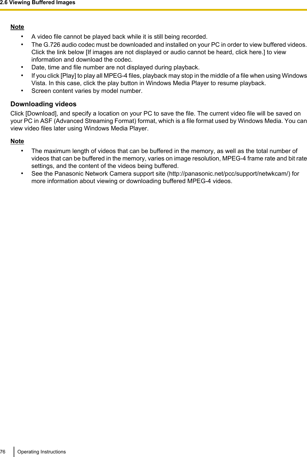 Note•A video file cannot be played back while it is still being recorded.•The G.726 audio codec must be downloaded and installed on your PC in order to view buffered videos.Click the link below [If images are not displayed or audio cannot be heard, click here.] to viewinformation and download the codec.•Date, time and file number are not displayed during playback.•If you click [Play] to play all MPEG-4 files, playback may stop in the middle of a file when using WindowsVista. In this case, click the play button in Windows Media Player to resume playback.•Screen content varies by model number.Downloading videosClick [Download], and specify a location on your PC to save the file. The current video file will be saved onyour PC in ASF (Advanced Streaming Format) format, which is a file format used by Windows Media. You canview video files later using Windows Media Player.Note•The maximum length of videos that can be buffered in the memory, as well as the total number ofvideos that can be buffered in the memory, varies on image resolution, MPEG-4 frame rate and bit ratesettings, and the content of the videos being buffered.•See the Panasonic Network Camera support site (http://panasonic.net/pcc/support/netwkcam/) formore information about viewing or downloading buffered MPEG-4 videos.76 Operating Instructions2.6 Viewing Buffered Images