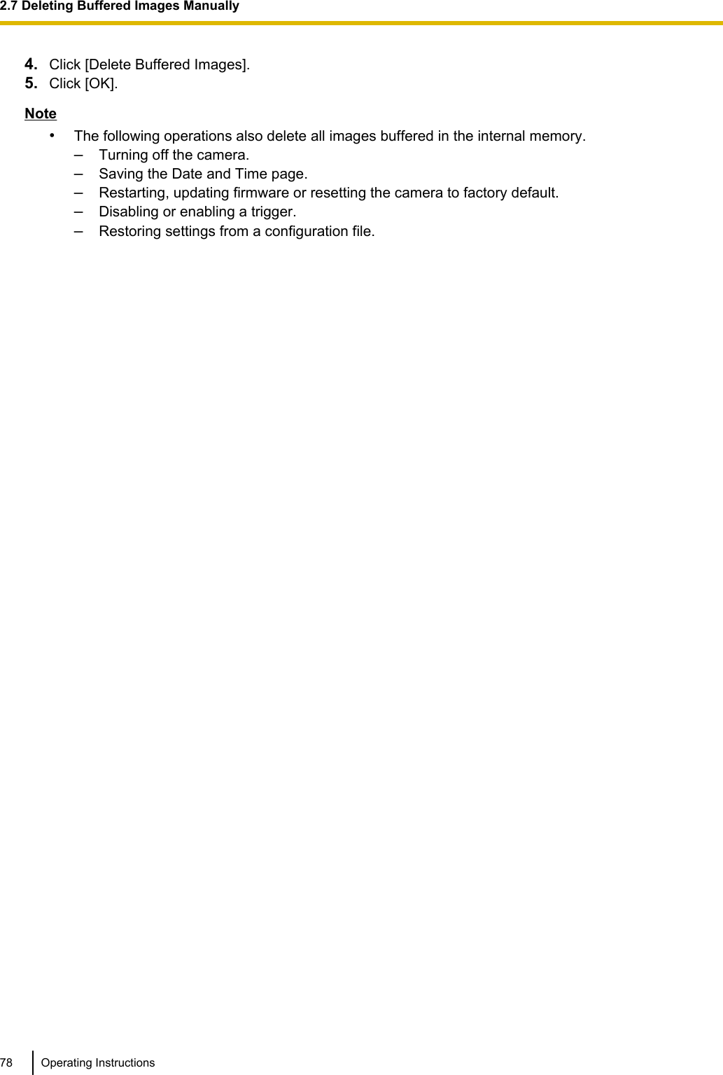 4. Click [Delete Buffered Images].5. Click [OK].Note•The following operations also delete all images buffered in the internal memory.–Turning off the camera.–Saving the Date and Time page.–Restarting, updating firmware or resetting the camera to factory default.–Disabling or enabling a trigger.–Restoring settings from a configuration file.78 Operating Instructions2.7 Deleting Buffered Images Manually