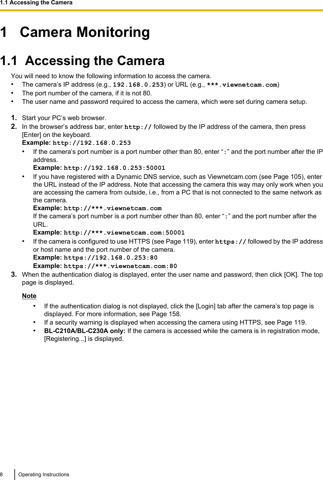 1   Camera Monitoring1.1  Accessing the CameraYou will need to know the following information to access the camera.•The camera’s IP address (e.g., 192.168.0.253) or URL (e.g., ***.viewnetcam.com)•The port number of the camera, if it is not 80.•The user name and password required to access the camera, which were set during camera setup.1. Start your PC’s web browser.2. In the browser’s address bar, enter http:// followed by the IP address of the camera, then press[Enter] on the keyboard.Example: http://192.168.0.253•If the camera’s port number is a port number other than 80, enter “:” and the port number after the IPaddress.Example: http://192.168.0.253:50001•If you have registered with a Dynamic DNS service, such as Viewnetcam.com (see Page 105), enterthe URL instead of the IP address. Note that accessing the camera this way may only work when youare accessing the camera from outside, i.e., from a PC that is not connected to the same network asthe camera.Example: http://***.viewnetcam.comIf the camera’s port number is a port number other than 80, enter “:” and the port number after theURL.Example: http://***.viewnetcam.com:50001•If the camera is configured to use HTTPS (see Page 119), enter https:// followed by the IP addressor host name and the port number of the camera.Example: https://192.168.0.253:80Example: https://***.viewnetcam.com:803. When the authentication dialog is displayed, enter the user name and password, then click [OK]. The toppage is displayed.Note•If the authentication dialog is not displayed, click the [Login] tab after the camera’s top page isdisplayed. For more information, see Page 158.•If a security warning is displayed when accessing the camera using HTTPS, see Page 119.•BL-C210A/BL-C230A only: If the camera is accessed while the camera is in registration mode,[Registering...] is displayed.8 Operating Instructions1.1 Accessing the Camera