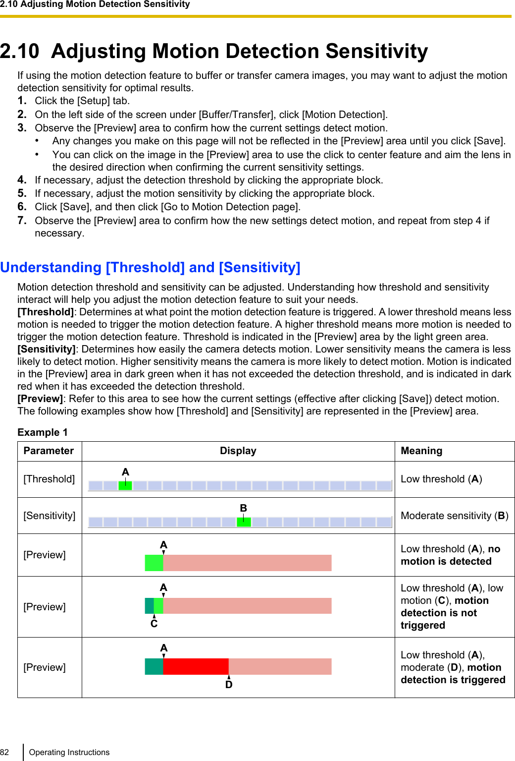 2.10  Adjusting Motion Detection SensitivityIf using the motion detection feature to buffer or transfer camera images, you may want to adjust the motiondetection sensitivity for optimal results.1. Click the [Setup] tab.2. On the left side of the screen under [Buffer/Transfer], click [Motion Detection].3. Observe the [Preview] area to confirm how the current settings detect motion.•Any changes you make on this page will not be reflected in the [Preview] area until you click [Save].•You can click on the image in the [Preview] area to use the click to center feature and aim the lens inthe desired direction when confirming the current sensitivity settings.4. If necessary, adjust the detection threshold by clicking the appropriate block.5. If necessary, adjust the motion sensitivity by clicking the appropriate block.6. Click [Save], and then click [Go to Motion Detection page].7. Observe the [Preview] area to confirm how the new settings detect motion, and repeat from step 4 ifnecessary.Understanding [Threshold] and [Sensitivity]Motion detection threshold and sensitivity can be adjusted. Understanding how threshold and sensitivityinteract will help you adjust the motion detection feature to suit your needs.[Threshold]: Determines at what point the motion detection feature is triggered. A lower threshold means lessmotion is needed to trigger the motion detection feature. A higher threshold means more motion is needed totrigger the motion detection feature. Threshold is indicated in the [Preview] area by the light green area.[Sensitivity]: Determines how easily the camera detects motion. Lower sensitivity means the camera is lesslikely to detect motion. Higher sensitivity means the camera is more likely to detect motion. Motion is indicatedin the [Preview] area in dark green when it has not exceeded the detection threshold, and is indicated in darkred when it has exceeded the detection threshold.[Preview]: Refer to this area to see how the current settings (effective after clicking [Save]) detect motion.The following examples show how [Threshold] and [Sensitivity] are represented in the [Preview] area.Example 1Parameter Display Meaning[Threshold]ALow threshold (A)[Sensitivity]BModerate sensitivity (B)[Preview]ALow threshold (A), nomotion is detected[Preview]CALow threshold (A), lowmotion (C), motiondetection is nottriggered[Preview]DALow threshold (A),moderate (D), motiondetection is triggered82 Operating Instructions2.10 Adjusting Motion Detection Sensitivity