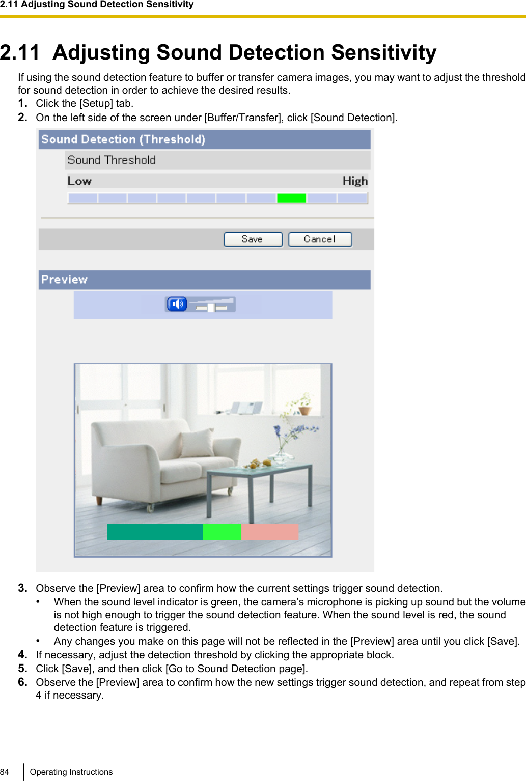 2.11  Adjusting Sound Detection SensitivityIf using the sound detection feature to buffer or transfer camera images, you may want to adjust the thresholdfor sound detection in order to achieve the desired results.1. Click the [Setup] tab.2. On the left side of the screen under [Buffer/Transfer], click [Sound Detection].3. Observe the [Preview] area to confirm how the current settings trigger sound detection.•When the sound level indicator is green, the camera’s microphone is picking up sound but the volumeis not high enough to trigger the sound detection feature. When the sound level is red, the sounddetection feature is triggered.•Any changes you make on this page will not be reflected in the [Preview] area until you click [Save].4. If necessary, adjust the detection threshold by clicking the appropriate block.5. Click [Save], and then click [Go to Sound Detection page].6. Observe the [Preview] area to confirm how the new settings trigger sound detection, and repeat from step4 if necessary.84 Operating Instructions2.11 Adjusting Sound Detection Sensitivity