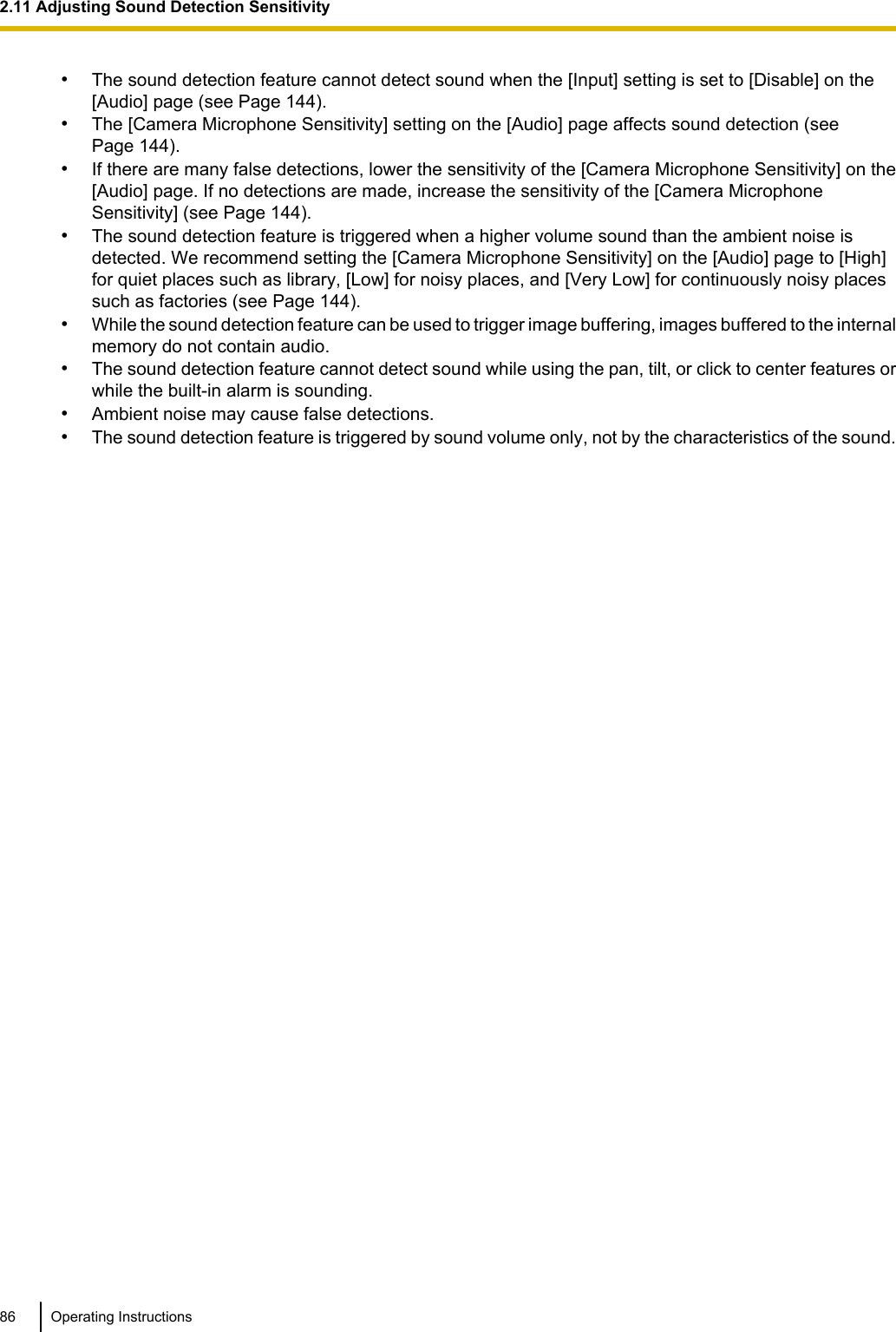 •The sound detection feature cannot detect sound when the [Input] setting is set to [Disable] on the[Audio] page (see Page 144).•The [Camera Microphone Sensitivity] setting on the [Audio] page affects sound detection (seePage 144).•If there are many false detections, lower the sensitivity of the [Camera Microphone Sensitivity] on the[Audio] page. If no detections are made, increase the sensitivity of the [Camera MicrophoneSensitivity] (see Page 144).•The sound detection feature is triggered when a higher volume sound than the ambient noise isdetected. We recommend setting the [Camera Microphone Sensitivity] on the [Audio] page to [High]for quiet places such as library, [Low] for noisy places, and [Very Low] for continuously noisy placessuch as factories (see Page 144).•While the sound detection feature can be used to trigger image buffering, images buffered to the internalmemory do not contain audio.•The sound detection feature cannot detect sound while using the pan, tilt, or click to center features orwhile the built-in alarm is sounding.•Ambient noise may cause false detections.•The sound detection feature is triggered by sound volume only, not by the characteristics of the sound.86 Operating Instructions2.11 Adjusting Sound Detection Sensitivity