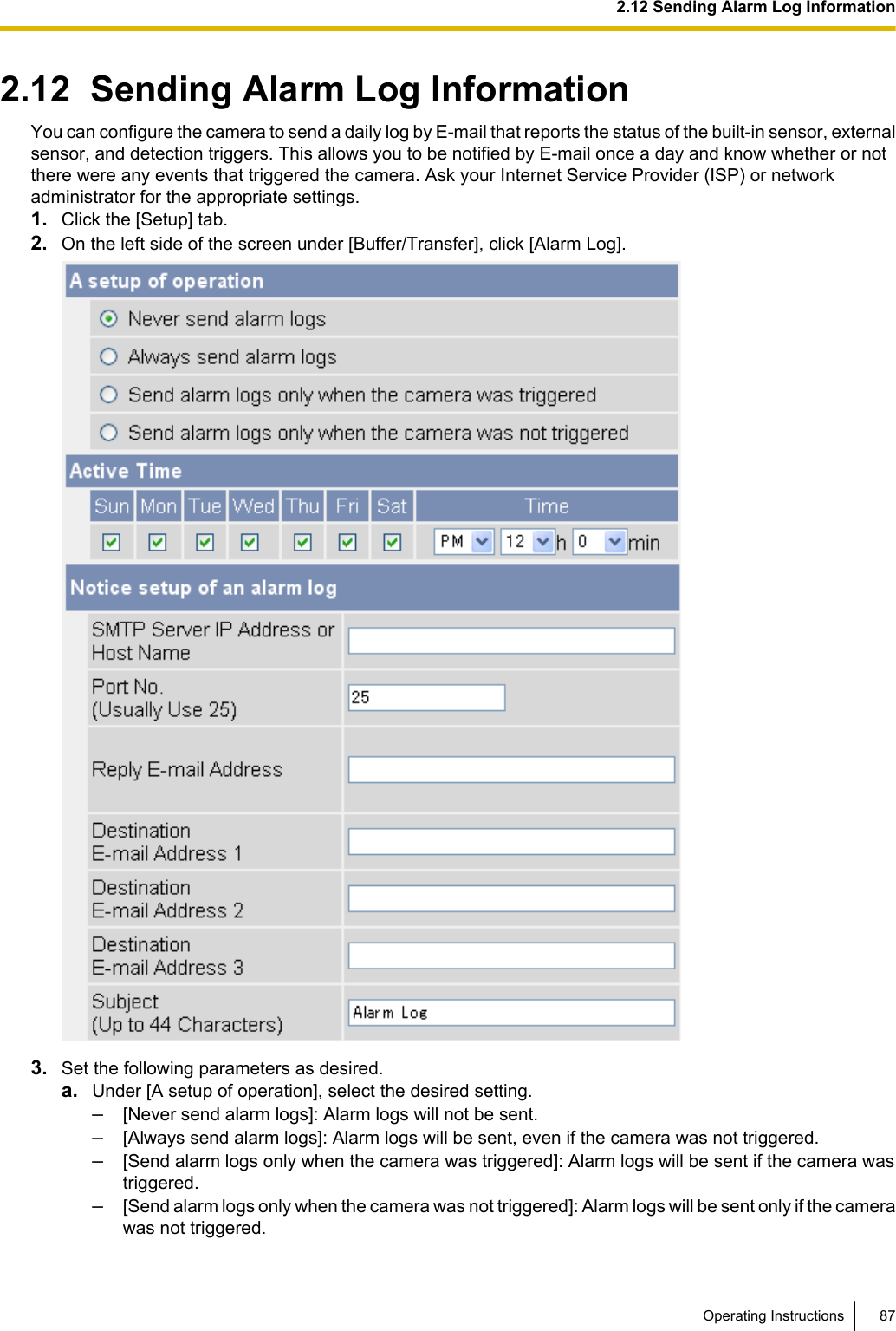 2.12  Sending Alarm Log InformationYou can configure the camera to send a daily log by E-mail that reports the status of the built-in sensor, externalsensor, and detection triggers. This allows you to be notified by E-mail once a day and know whether or notthere were any events that triggered the camera. Ask your Internet Service Provider (ISP) or networkadministrator for the appropriate settings.1. Click the [Setup] tab.2. On the left side of the screen under [Buffer/Transfer], click [Alarm Log].3. Set the following parameters as desired.a. Under [A setup of operation], select the desired setting.–[Never send alarm logs]: Alarm logs will not be sent.–[Always send alarm logs]: Alarm logs will be sent, even if the camera was not triggered.–[Send alarm logs only when the camera was triggered]: Alarm logs will be sent if the camera wastriggered.–[Send alarm logs only when the camera was not triggered]: Alarm logs will be sent only if the camerawas not triggered.Operating Instructions 872.12 Sending Alarm Log Information