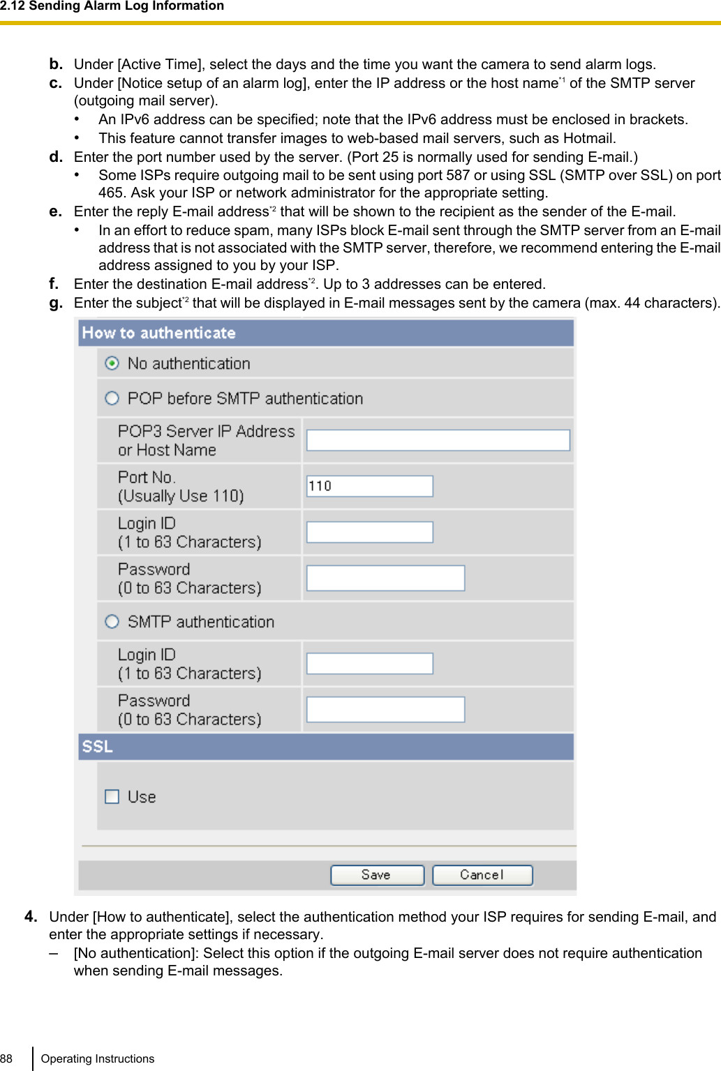 b. Under [Active Time], select the days and the time you want the camera to send alarm logs.c. Under [Notice setup of an alarm log], enter the IP address or the host name*1 of the SMTP server(outgoing mail server).•An IPv6 address can be specified; note that the IPv6 address must be enclosed in brackets.•This feature cannot transfer images to web-based mail servers, such as Hotmail.d. Enter the port number used by the server. (Port 25 is normally used for sending E-mail.)•Some ISPs require outgoing mail to be sent using port 587 or using SSL (SMTP over SSL) on port465. Ask your ISP or network administrator for the appropriate setting.e. Enter the reply E-mail address*2 that will be shown to the recipient as the sender of the E-mail.•In an effort to reduce spam, many ISPs block E-mail sent through the SMTP server from an E-mailaddress that is not associated with the SMTP server, therefore, we recommend entering the E-mailaddress assigned to you by your ISP.f. Enter the destination E-mail address*2. Up to 3 addresses can be entered.g. Enter the subject*2 that will be displayed in E-mail messages sent by the camera (max. 44 characters).4. Under [How to authenticate], select the authentication method your ISP requires for sending E-mail, andenter the appropriate settings if necessary.–[No authentication]: Select this option if the outgoing E-mail server does not require authenticationwhen sending E-mail messages.88 Operating Instructions2.12 Sending Alarm Log Information