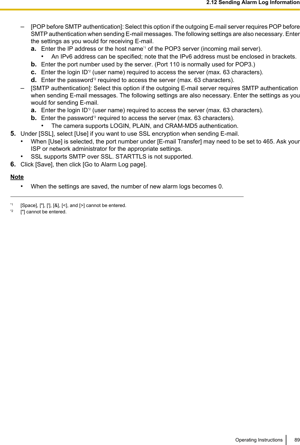 –[POP before SMTP authentication]: Select this option if the outgoing E-mail server requires POP beforeSMTP authentication when sending E-mail messages. The following settings are also necessary. Enterthe settings as you would for receiving E-mail.a. Enter the IP address or the host name*1 of the POP3 server (incoming mail server).•An IPv6 address can be specified; note that the IPv6 address must be enclosed in brackets.b. Enter the port number used by the server. (Port 110 is normally used for POP3.)c. Enter the login ID*2 (user name) required to access the server (max. 63 characters).d. Enter the password*2 required to access the server (max. 63 characters).–[SMTP authentication]: Select this option if the outgoing E-mail server requires SMTP authenticationwhen sending E-mail messages. The following settings are also necessary. Enter the settings as youwould for sending E-mail.a. Enter the login ID*2 (user name) required to access the server (max. 63 characters).b. Enter the password*2 required to access the server (max. 63 characters).•The camera supports LOGIN, PLAIN, and CRAM-MD5 authentication.5. Under [SSL], select [Use] if you want to use SSL encryption when sending E-mail.•When [Use] is selected, the port number under [E-mail Transfer] may need to be set to 465. Ask yourISP or network administrator for the appropriate settings.•SSL supports SMTP over SSL. STARTTLS is not supported.6. Click [Save], then click [Go to Alarm Log page].Note•When the settings are saved, the number of new alarm logs becomes 0.*1 [Space], [&quot;], [&apos;], [&amp;], [&lt;], and [&gt;] cannot be entered.*2 [&quot;] cannot be entered.Operating Instructions 892.12 Sending Alarm Log Information