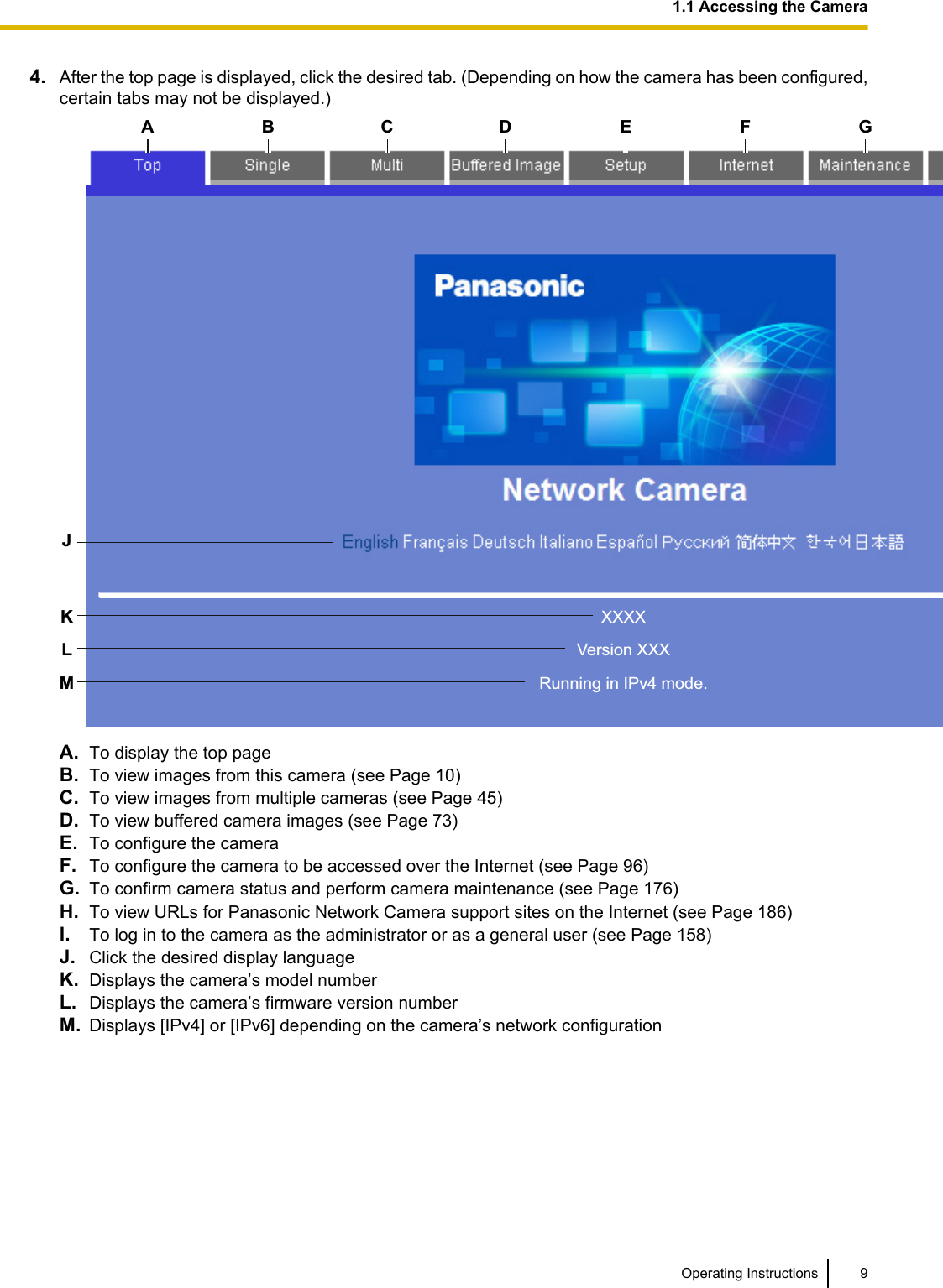 4. After the top page is displayed, click the desired tab. (Depending on how the camera has been configured,certain tabs may not be displayed.)XXXXVersion XXXRunning in IPv4 mode.A B C DKLMJG H IE FA. To display the top pageB. To view images from this camera (see Page 10)C. To view images from multiple cameras (see Page 45)D. To view buffered camera images (see Page 73)E. To configure the cameraF. To configure the camera to be accessed over the Internet (see Page 96)G. To confirm camera status and perform camera maintenance (see Page 176)H. To view URLs for Panasonic Network Camera support sites on the Internet (see Page 186)I. To log in to the camera as the administrator or as a general user (see Page 158)J. Click the desired display languageK. Displays the camera’s model numberL. Displays the camera’s firmware version numberM. Displays [IPv4] or [IPv6] depending on the camera’s network configurationOperating Instructions 91.1 Accessing the Camera