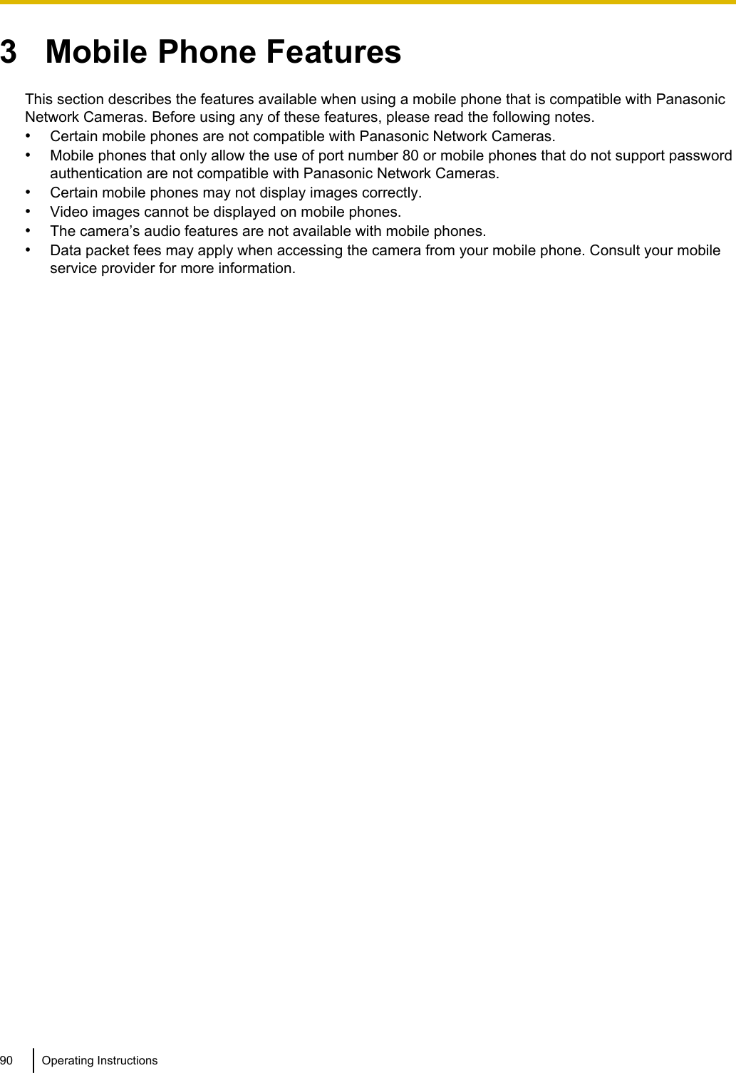 3   Mobile Phone FeaturesThis section describes the features available when using a mobile phone that is compatible with PanasonicNetwork Cameras. Before using any of these features, please read the following notes.•Certain mobile phones are not compatible with Panasonic Network Cameras.•Mobile phones that only allow the use of port number 80 or mobile phones that do not support passwordauthentication are not compatible with Panasonic Network Cameras.•Certain mobile phones may not display images correctly.•Video images cannot be displayed on mobile phones.•The camera’s audio features are not available with mobile phones.•Data packet fees may apply when accessing the camera from your mobile phone. Consult your mobileservice provider for more information.90 Operating Instructions