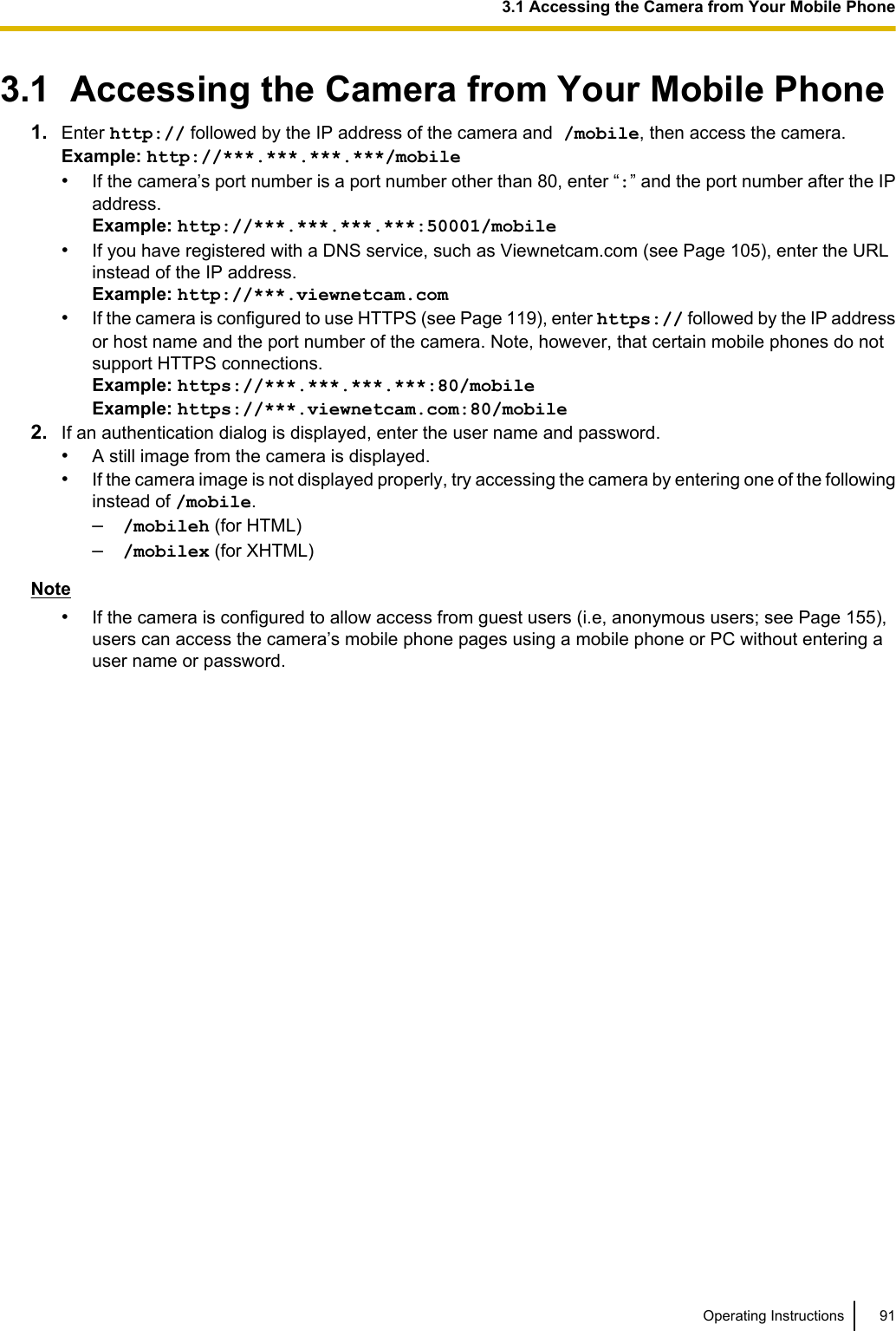 3.1  Accessing the Camera from Your Mobile Phone1. Enter http:// followed by the IP address of the camera and /mobile, then access the camera.Example: http://***.***.***.***/mobile•If the camera’s port number is a port number other than 80, enter “:” and the port number after the IPaddress.Example: http://***.***.***.***:50001/mobile•If you have registered with a DNS service, such as Viewnetcam.com (see Page 105), enter the URLinstead of the IP address.Example: http://***.viewnetcam.com•If the camera is configured to use HTTPS (see Page 119), enter https:// followed by the IP addressor host name and the port number of the camera. Note, however, that certain mobile phones do notsupport HTTPS connections.Example: https://***.***.***.***:80/mobileExample: https://***.viewnetcam.com:80/mobile2. If an authentication dialog is displayed, enter the user name and password.•A still image from the camera is displayed.•If the camera image is not displayed properly, try accessing the camera by entering one of the followinginstead of /mobile.–/mobileh (for HTML)–/mobilex (for XHTML)Note•If the camera is configured to allow access from guest users (i.e, anonymous users; see Page 155),users can access the camera’s mobile phone pages using a mobile phone or PC without entering auser name or password.Operating Instructions 913.1 Accessing the Camera from Your Mobile Phone