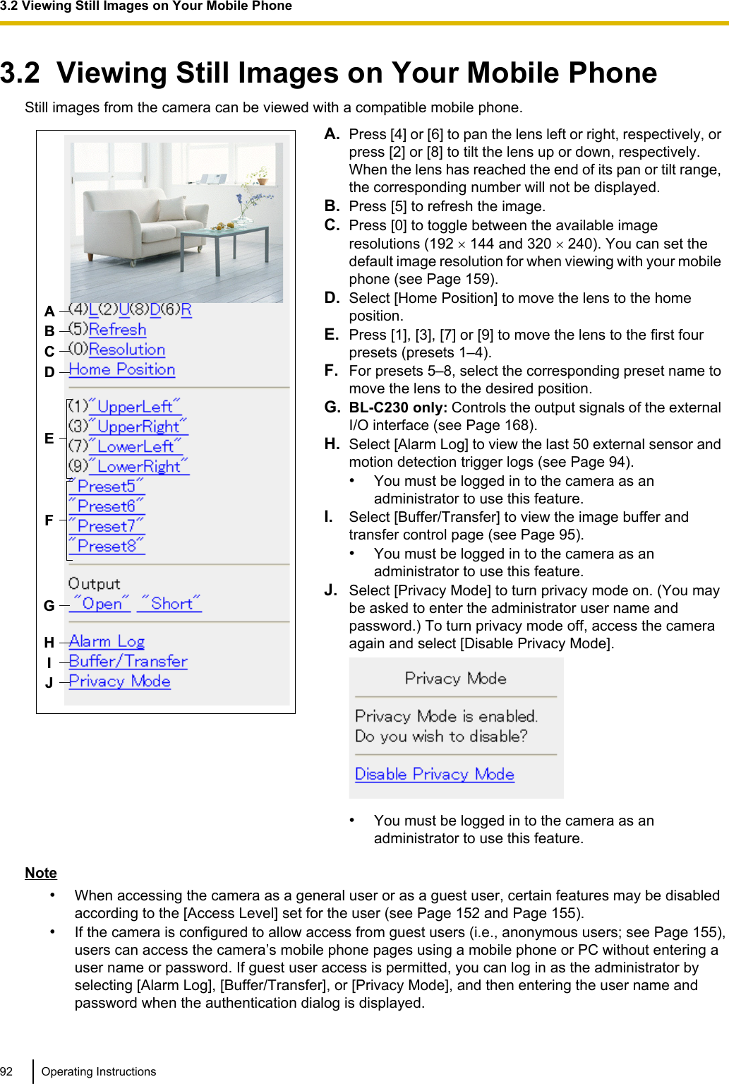 3.2  Viewing Still Images on Your Mobile PhoneStill images from the camera can be viewed with a compatible mobile phone.ABCDHIJFGEA. Press [4] or [6] to pan the lens left or right, respectively, orpress [2] or [8] to tilt the lens up or down, respectively.When the lens has reached the end of its pan or tilt range,the corresponding number will not be displayed.B. Press [5] to refresh the image.C. Press [0] to toggle between the available imageresolutions (192 ´ 144 and 320 ´ 240). You can set thedefault image resolution for when viewing with your mobilephone (see Page 159).D. Select [Home Position] to move the lens to the homeposition.E. Press [1], [3], [7] or [9] to move the lens to the first fourpresets (presets 1–4).F. For presets 5–8, select the corresponding preset name tomove the lens to the desired position.G. BL-C230 only: Controls the output signals of the externalI/O interface (see Page 168).H. Select [Alarm Log] to view the last 50 external sensor andmotion detection trigger logs (see Page 94).•You must be logged in to the camera as anadministrator to use this feature.I. Select [Buffer/Transfer] to view the image buffer andtransfer control page (see Page 95).•You must be logged in to the camera as anadministrator to use this feature.J. Select [Privacy Mode] to turn privacy mode on. (You maybe asked to enter the administrator user name andpassword.) To turn privacy mode off, access the cameraagain and select [Disable Privacy Mode].•You must be logged in to the camera as anadministrator to use this feature.Note•When accessing the camera as a general user or as a guest user, certain features may be disabledaccording to the [Access Level] set for the user (see Page 152 and Page 155).•If the camera is configured to allow access from guest users (i.e., anonymous users; see Page 155),users can access the camera’s mobile phone pages using a mobile phone or PC without entering auser name or password. If guest user access is permitted, you can log in as the administrator byselecting [Alarm Log], [Buffer/Transfer], or [Privacy Mode], and then entering the user name andpassword when the authentication dialog is displayed.92 Operating Instructions3.2 Viewing Still Images on Your Mobile Phone