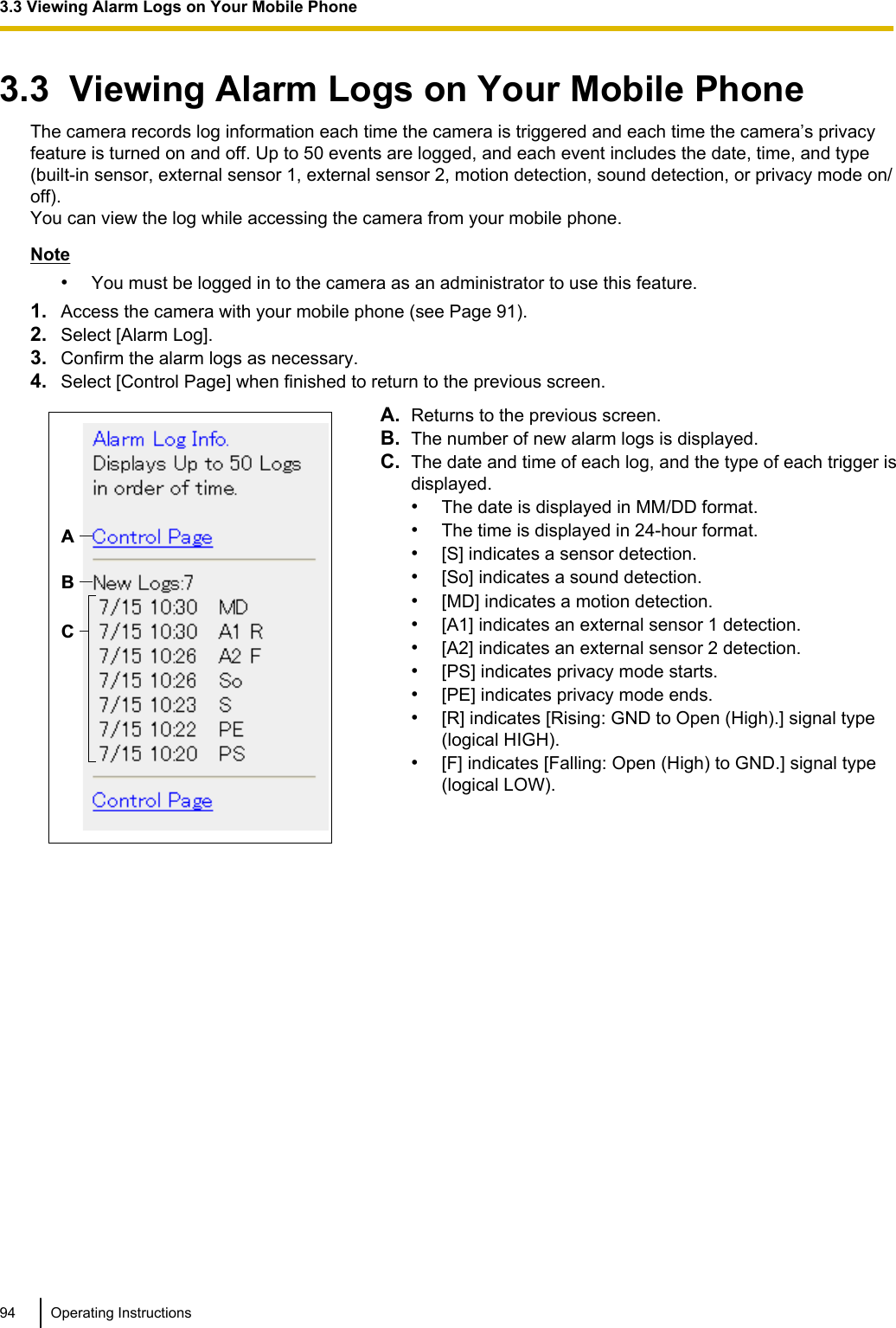 3.3  Viewing Alarm Logs on Your Mobile PhoneThe camera records log information each time the camera is triggered and each time the camera’s privacyfeature is turned on and off. Up to 50 events are logged, and each event includes the date, time, and type(built-in sensor, external sensor 1, external sensor 2, motion detection, sound detection, or privacy mode on/off).You can view the log while accessing the camera from your mobile phone.Note•You must be logged in to the camera as an administrator to use this feature.1. Access the camera with your mobile phone (see Page 91).2. Select [Alarm Log].3. Confirm the alarm logs as necessary.4. Select [Control Page] when finished to return to the previous screen.ABCA. Returns to the previous screen.B. The number of new alarm logs is displayed.C. The date and time of each log, and the type of each trigger isdisplayed.•The date is displayed in MM/DD format.•The time is displayed in 24-hour format.•[S] indicates a sensor detection.•[So] indicates a sound detection.•[MD] indicates a motion detection.•[A1] indicates an external sensor 1 detection.•[A2] indicates an external sensor 2 detection.•[PS] indicates privacy mode starts.•[PE] indicates privacy mode ends.•[R] indicates [Rising: GND to Open (High).] signal type(logical HIGH).•[F] indicates [Falling: Open (High) to GND.] signal type(logical LOW).94 Operating Instructions3.3 Viewing Alarm Logs on Your Mobile Phone