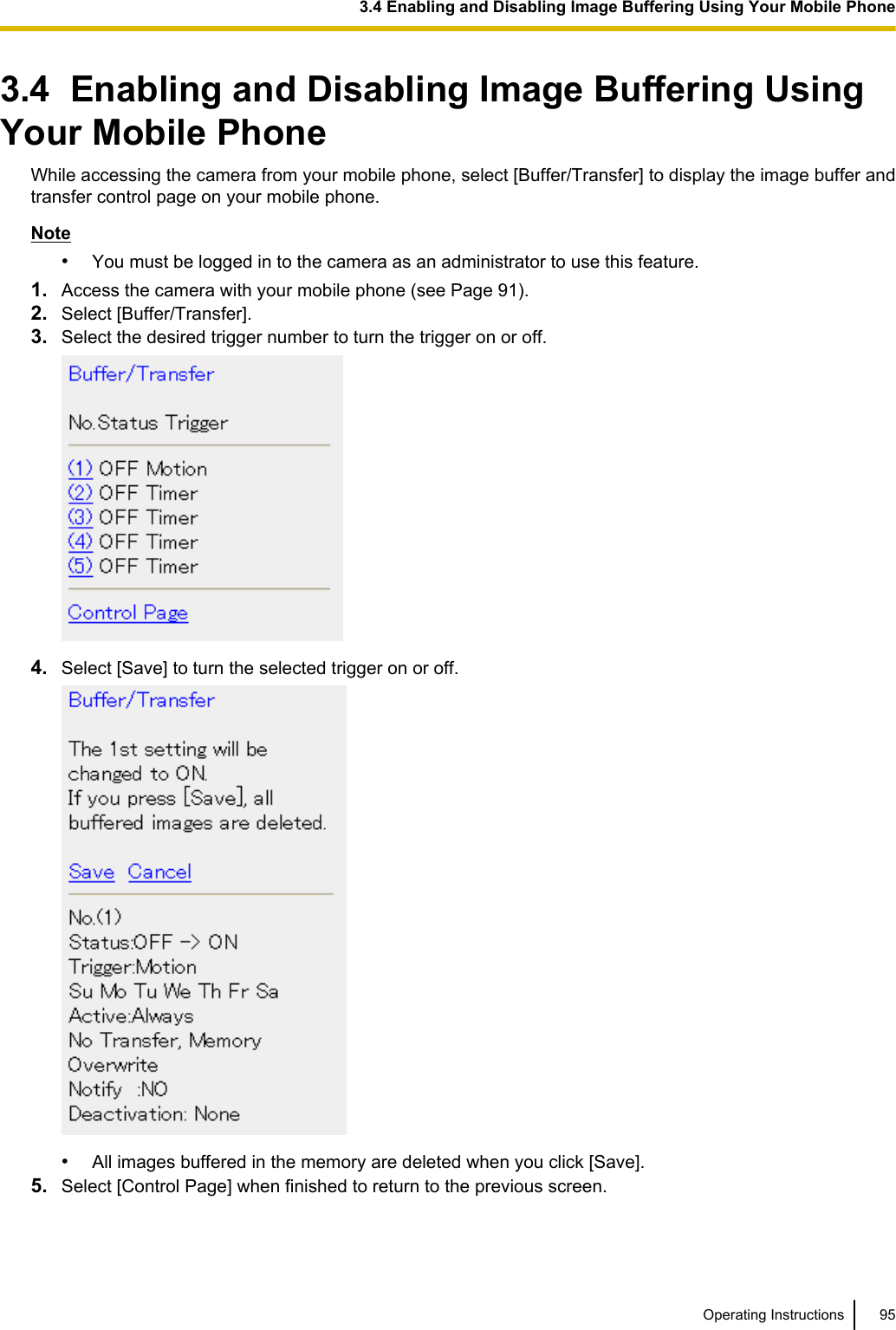 3.4  Enabling and Disabling Image Buffering UsingYour Mobile PhoneWhile accessing the camera from your mobile phone, select [Buffer/Transfer] to display the image buffer andtransfer control page on your mobile phone.Note•You must be logged in to the camera as an administrator to use this feature.1. Access the camera with your mobile phone (see Page 91).2. Select [Buffer/Transfer].3. Select the desired trigger number to turn the trigger on or off.4. Select [Save] to turn the selected trigger on or off.•All images buffered in the memory are deleted when you click [Save].5. Select [Control Page] when finished to return to the previous screen.Operating Instructions 953.4 Enabling and Disabling Image Buffering Using Your Mobile Phone